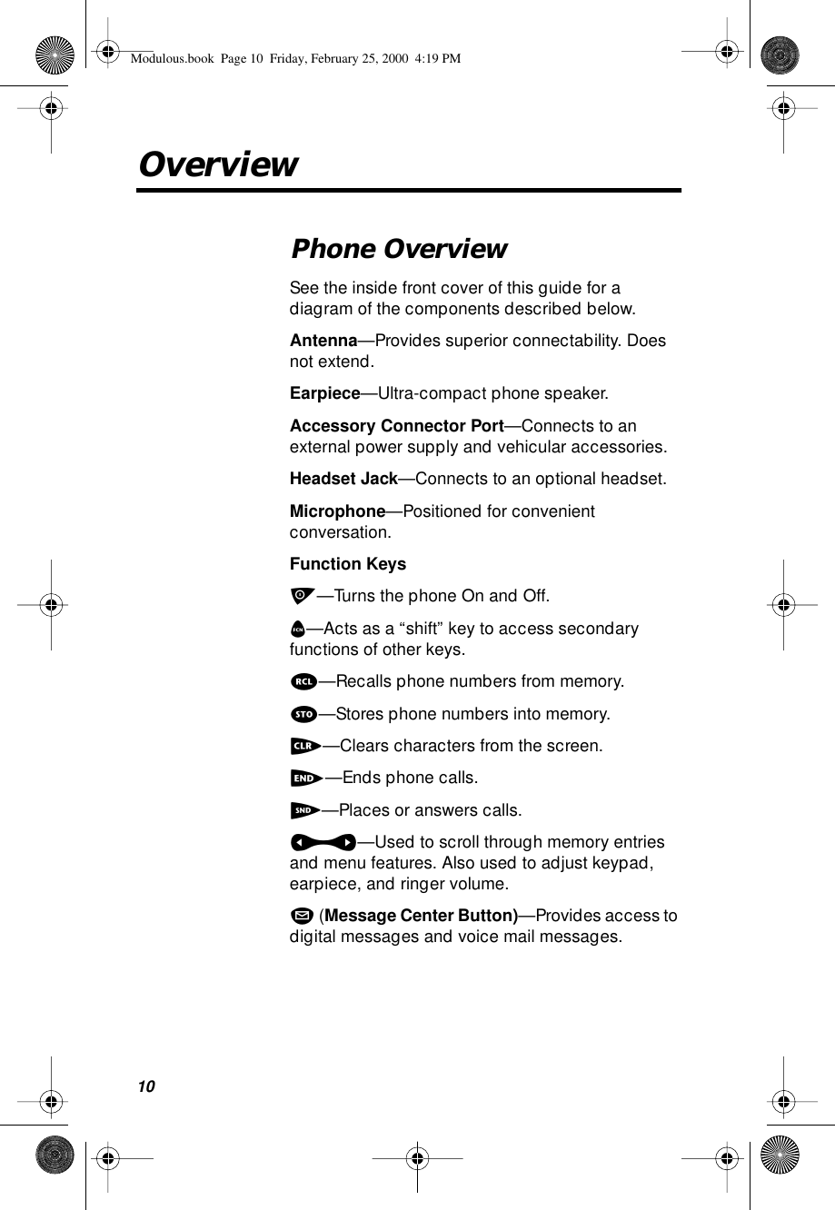  10 Overview Phone Overview  See the inside front cover of this guide for a diagram of the components described below. Antenna —Provides superior connectability. Does not extend. Earpiece —Ultra-compact phone speaker. Accessory Connector Port —Connects to an external power supply and vehicular accessories. Headset Jack —Connects to an optional headset. Microphone —Positioned for convenient conversation. Function Keys p —Turns the phone On and Off. f —Acts as a “shift” key to access secondary functions of other keys. r —Recalls phone numbers from memory. s —Stores phone numbers into memory. c —Clears characters from the screen. e —Ends phone calls. S —Places or answers calls. a —Used to scroll through memory entries and menu features. Also used to adjust keypad, earpiece, and ringer volume. m  ( Message Center Button) —Provides access to digital messages and voice mail messages. Modulous.book  Page 10  Friday, February 25, 2000  4:19 PM