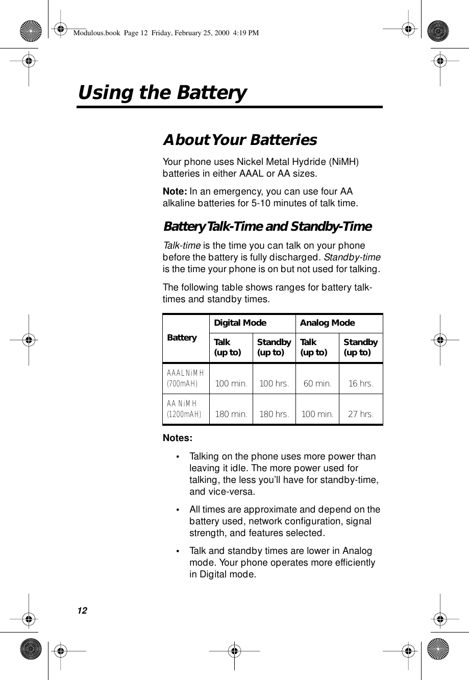 12Using the BatteryAbout Your  BatteriesYour phone uses Nickel Metal Hydride (NiMH) batteries in either AAAL or AA sizes.Note: In an emergency, you can use four AA alkaline batteries for 5-10 minutes of talk time.Battery Talk-Time  and Standby-TimeTalk-time is the time you can talk on your phone before the battery is fully discharged. Standby-time is the time your phone is on but not used for talking. The following table shows ranges for battery talk-times and standby times.Notes: •Talking on the phone uses more power than leaving it idle. The more power used for talking, the less you’ll have for standby-time, and vice-versa.•All times are approximate and depend on the battery used, network conﬁguration, signal strength, and features selected.•Talk and standby times are lower in Analog mode. Your phone operates more efﬁciently in Digital mode.BatteryDigital Mode Analog ModeTalk(up to) Standby(up to) Talk(up to) Standby(up to)AAAL NiMH (700mAH) 100 min. 100 hrs. 60 min. 16 hrs.AA NiMH(1200mAH) 180 min. 180 hrs. 100 min. 27 hrs.Modulous.book  Page 12  Friday, February 25, 2000  4:19 PM