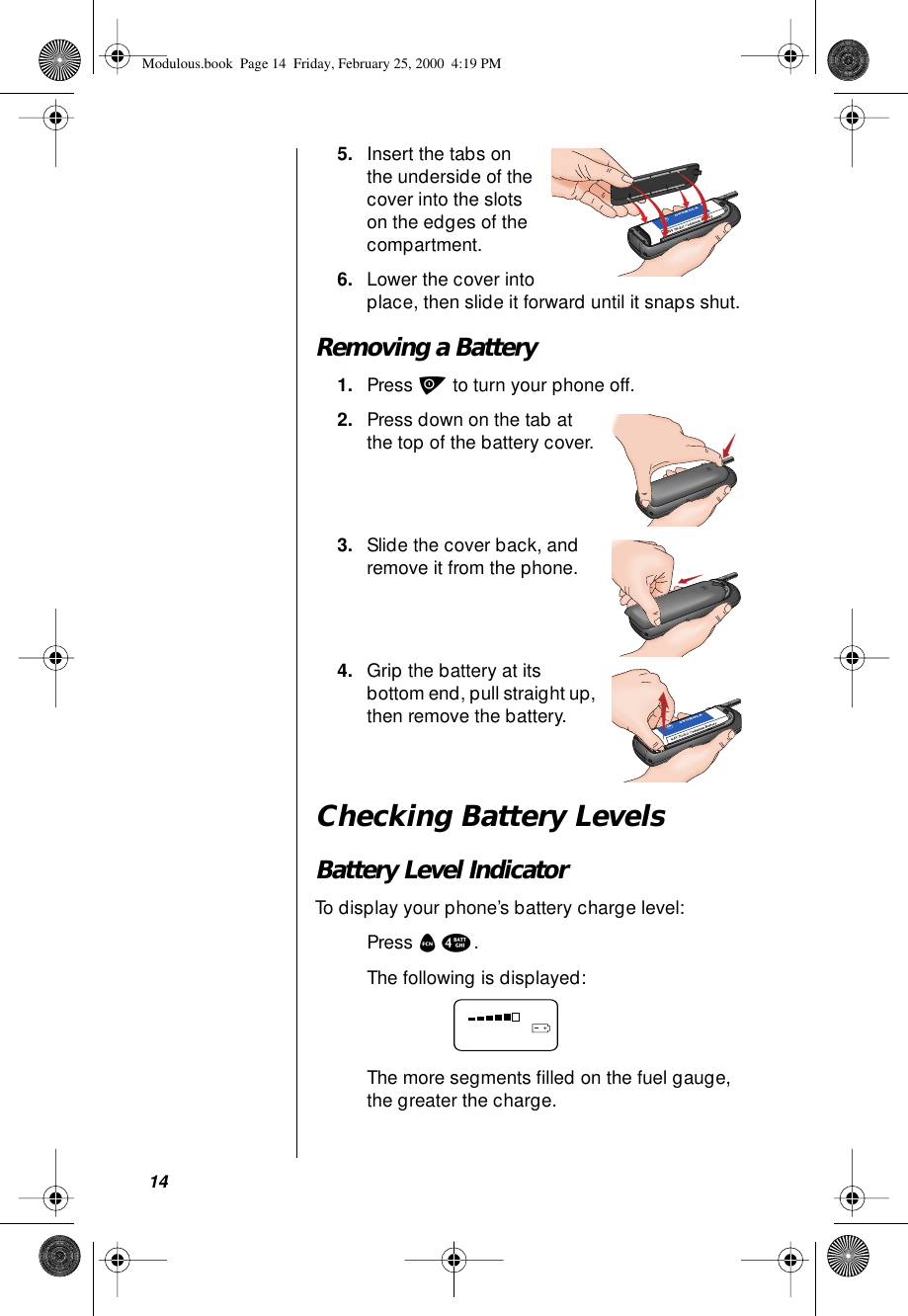 145. Insert the tabs on the underside of the cover into the slots on the edges of the compartment.6. Lower the cover into place, then slide it forward until it snaps shut.Removing a Battery1. Press p to turn your phone off.2. Press down on the tab at the top of the battery cover.3. Slide the cover back, and remove it from the phone.4. Grip the battery at its bottom end, pull straight up, then remove the battery.Checking Battery LevelsBattery Level IndicatorTo display your phone’s battery charge level:Press f 4.The following is displayed:The more segments ﬁlled on the fuel gauge, the greater the charge.Modulous.book  Page 14  Friday, February 25, 2000  4:19 PM