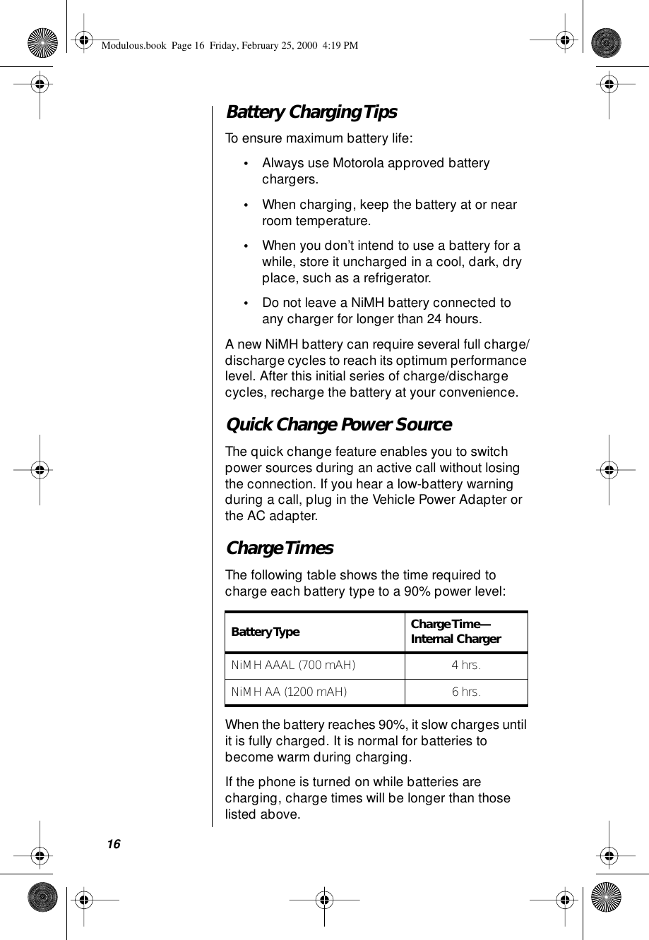 16Battery Charging TipsTo ensure maximum battery life:•Always use Motorola approved battery chargers.•When charging, keep the battery at or near room temperature.•When you don’t intend to use a battery for a while, store it uncharged in a cool, dark, dry place, such as a refrigerator.•Do not leave a NiMH battery connected to any charger for longer than 24 hours.A new NiMH battery can require several full charge/discharge cycles to reach its optimum performance level. After this initial series of charge/discharge cycles, recharge the battery at your convenience.Quick Change Power Source The quick change feature enables you to switch power sources during an active call without losing the connection. If you hear a low-battery warning during a call, plug in the Vehicle Power Adapter or the AC adapter.Charge TimesThe following table shows the time required to charge each battery type to a 90% power level:When the battery reaches 90%, it slow charges until it is fully charged. It is normal for batteries to become warm during charging.If the phone is turned on while batteries are charging, charge times will be longer than those listed above.Battery Type  Charge Time—Internal ChargerNiMH AAAL (700 mAH) 4 hrs.NiMH AA (1200 mAH) 6 hrs.Modulous.book  Page 16  Friday, February 25, 2000  4:19 PM