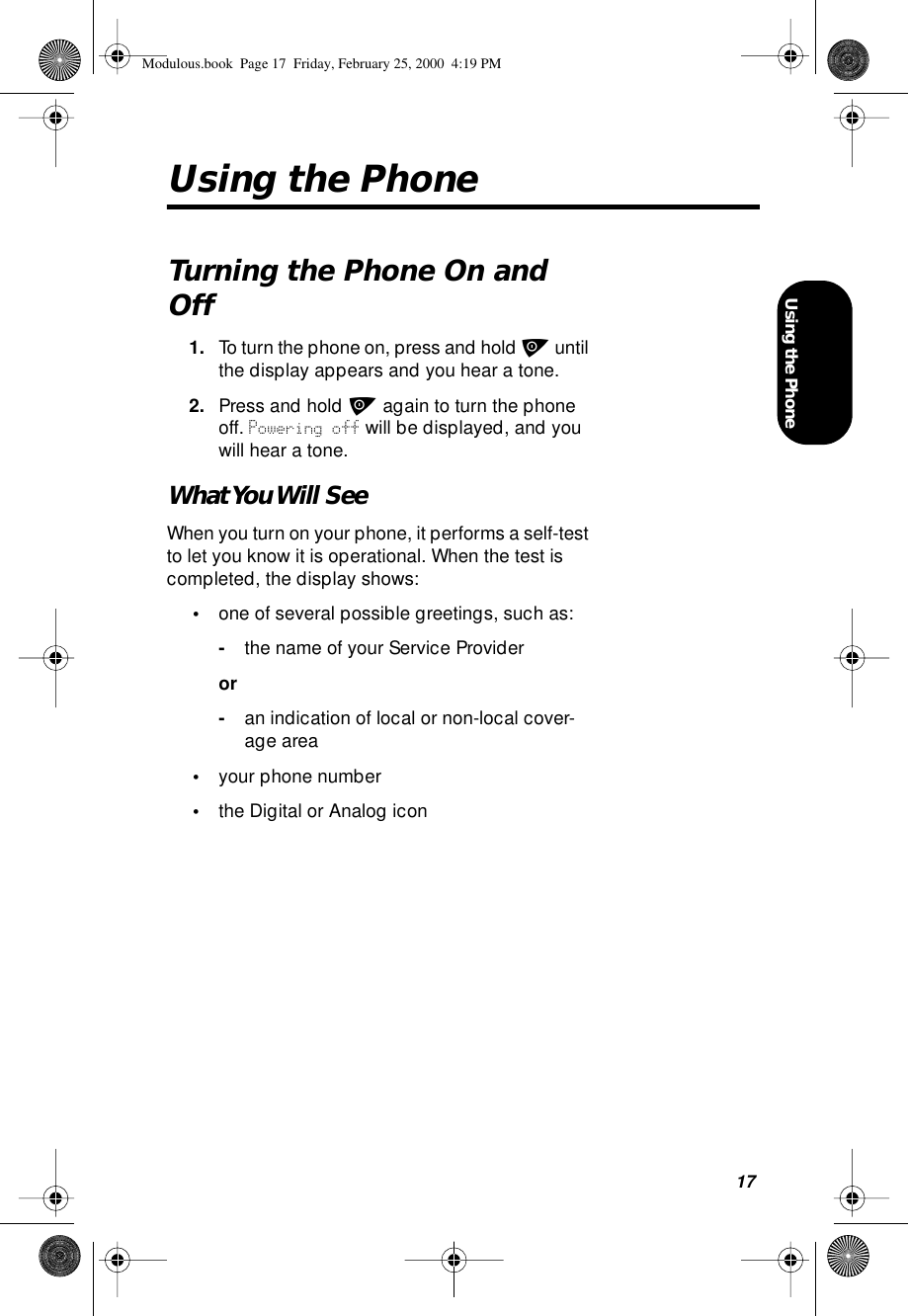 17Using the PhoneUsing the PhoneTurning the Phone On and Off1. To turn the phone on, press and hold p until the display appears and you hear a tone. 2. Press and hold p again to turn the phone off. Powering off will be displayed, and you will hear a tone.What You Will  SeeWhen you turn on your phone, it performs a self-test to let you know it is operational. When the test is completed, the display shows:•one of several possible greetings, such as:-the name of your Service Provideror-an indication of local or non-local cover-age area•your phone number•the Digital or Analog iconModulous.book  Page 17  Friday, February 25, 2000  4:19 PM