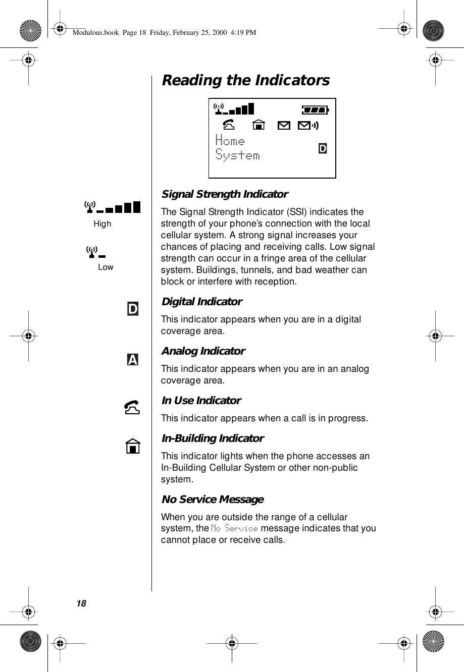 18Reading the IndicatorsSignal Strength IndicatorThe Signal Strength Indicator (SSI) indicates the strength of your phone’s connection with the local cellular system. A strong signal increases your chances of placing and receiving calls. Low signal strength can occur in a fringe area of the cellular system. Buildings, tunnels, and bad weather can block or interfere with reception.Digital IndicatorThis indicator appears when you are in a digital coverage area.Analog IndicatorThis indicator appears when you are in an analog coverage area.In Use IndicatorThis indicator appears when a call is in progress.In-Building IndicatorThis indicator lights when the phone accesses an In-Building Cellular System or other non-public system.No Service MessageWhen you are outside the range of a cellular system, the No Service message indicates that you cannot place or receive calls.HighLowModulous.book  Page 18  Friday, February 25, 2000  4:19 PM