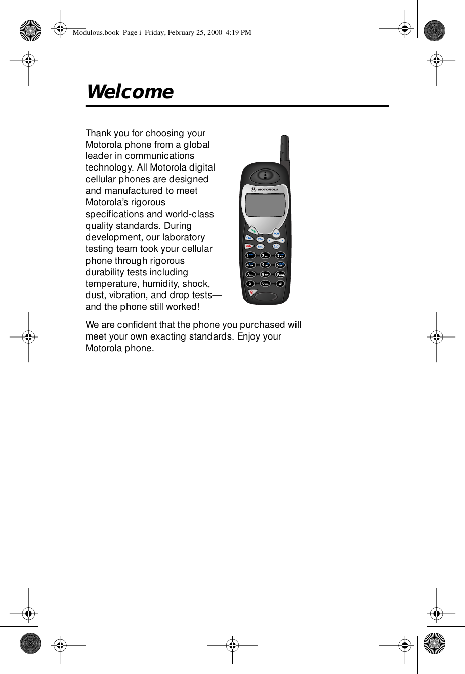  Welcome Thank you for choosing your Motorola phone from a global leader in communications technology. All Motorola digital cellular phones are designed and manufactured to meet Motorola’s rigorous speciﬁcations and world-class quality standards. During development, our laboratory testing team took your cellular phone through rigorous durability tests including temperature, humidity, shock, dust, vibration, and drop tests—and the phone still worked! We are conﬁdent that the phone you purchased will meet your own exacting standards. Enjoy your Motorola phone. Modulous.book  Page i  Friday, February 25, 2000  4:19 PM