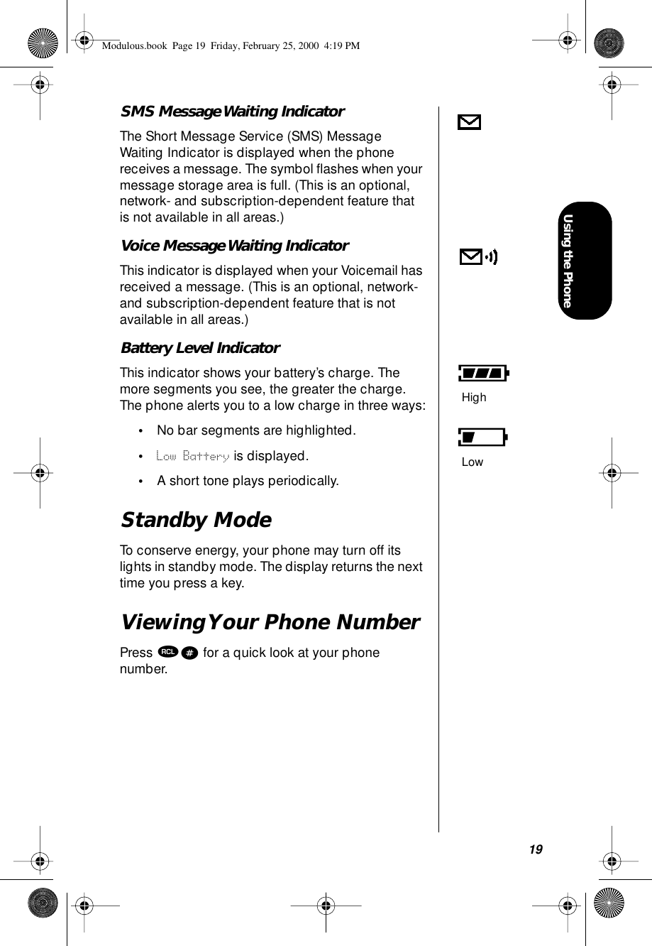 19Using the PhoneSMS Message Waiting IndicatorThe Short Message Service (SMS) Message Waiting Indicator is displayed when the phone receives a message. The symbol ﬂashes when your message storage area is full. (This is an optional, network- and subscription-dependent feature that is not available in all areas.)Voice Message Waiting IndicatorThis indicator is displayed when your Voicemail has received a message. (This is an optional, network- and subscription-dependent feature that is not available in all areas.)Battery Level IndicatorThis indicator shows your battery’s charge. The more segments you see, the greater the charge. The phone alerts you to a low charge in three ways:•No bar segments are highlighted.•Low Battery is displayed.•A short tone plays periodically.Standby ModeTo conserve energy, your phone may turn off its lights in standby mode. The display returns the next time you press a key.Viewing Your Phone NumberPress ‰# for a quick look at your phone number.HighLowModulous.book  Page 19  Friday, February 25, 2000  4:19 PM