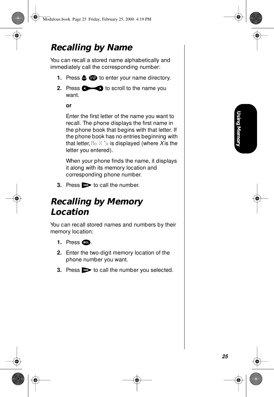 25Using MemoryRecalling by NameYou can recall a stored name alphabetically and immediately call the corresponding number:1. Press f 3 to enter your name directory.2. Press a to scroll to the name you want.orEnter the ﬁrst letter of the name you want to recall. The phone displays the ﬁrst name in the phone book that begins with that letter. If the phone book has no entries beginning with that letter, No X s is displayed (where X is the letter you entered).When your phone ﬁnds the name, it displays it along with its memory location and corresponding phone number.3. Press S to call the number.Recalling by Memory LocationYou can recall stored names and numbers by their memory location:1. Press r.2. Enter the two-digit memory location of the phone number you want.3. Press S to call the number you selected.Modulous.book  Page 25  Friday, February 25, 2000  4:19 PM