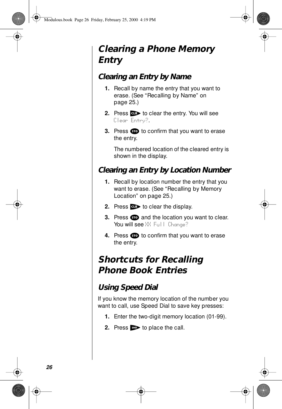 26Clearing a Phone Memory EntryClearing an Entry by Name1. Recall by name the entry that you want to erase. (See “Recalling by Name” on page 25.)2. Press c to clear the entry. You will see Clear Entry?.3. Press s to conﬁrm that you want to erase the entry. The numbered location of the cleared entry is shown in the display.Clearing an Entry by Location Number1. Recall by location number the entry that you want to erase. (See “Recalling by Memory Location” on page 25.)2. Press c to clear the display.3. Press s and the location you want to clear. You will see XX Full Change? 4. Press s to conﬁrm that you want to erase the entry. Shortcuts for Recalling Phone Book EntriesUsing Speed DialIf you know the memory location of the number you want to call, use Speed Dial to save key presses:1. Enter the two-digit memory location (01-99).2. Press S to place the call.Modulous.book  Page 26  Friday, February 25, 2000  4:19 PM