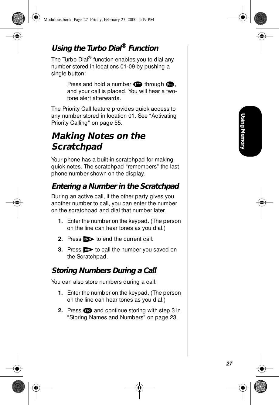 27Using MemoryUsing the Turbo Dial® FunctionThe Turbo Dial® function enables you to dial any number stored in locations 01-09 by pushing a single button:Press and hold a number 1 through 9, and your call is placed. You will hear a two-tone alert afterwards.The Priority Call feature provides quick access to any number stored in location 01. See “Activating Priority Calling” on page 55.Making Notes on the ScratchpadYour phone has a built-in scratchpad for making quick notes. The scratchpad “remembers” the last phone number shown on the display. Entering a Number in the ScratchpadDuring an active call, if the other party gives you another number to call, you can enter the number on the scratchpad and dial that number later.1. Enter the number on the keypad. (The person on the line can hear tones as you dial.)2. Press e to end the current call.3. Press S to call the number you saved on the Scratchpad.Storing Numbers During a CallYou can also store numbers during a call:1. Enter the number on the keypad. (The person on the line can hear tones as you dial.)2. Press s and continue storing with step 3 in “Storing Names and Numbers” on page 23.Modulous.book  Page 27  Friday, February 25, 2000  4:19 PM