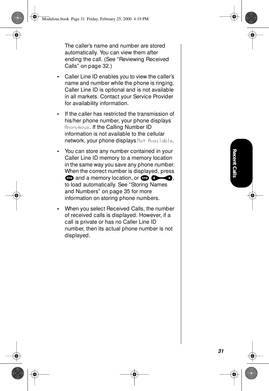 31Recent CallsThe caller’s name and number are stored automatically. You can view them after ending the call. (See “Reviewing Received Calls” on page 32.)•Caller Line ID enables you to view the caller’s name and number while the phone is ringing. Caller Line ID is optional and is not available in all markets. Contact your Service Provider for availability information.•If the caller has restricted the transmission of his/her phone number, your phone displays Anonymous. If the Calling Number ID information is not available to the cellular network, your phone displays Not Available. •You can store any number contained in your Caller Line ID memory to a memory location in the same way you save any phone number. When the correct number is displayed, press s and a memory location, or s a, to load automatically. See “Storing Names and Numbers” on page 35 for more information on storing phone numbers.•When you select Received Calls, the number of received calls is displayed. However, if a call is private or has no Caller Line ID number, then its actual phone number is not displayed.Modulous.book  Page 31  Friday, February 25, 2000  4:19 PM