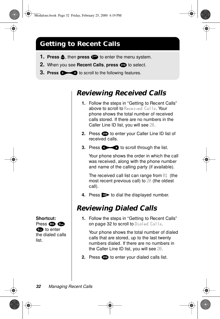 32 Managing Recent CallsReviewing Received Calls1. Follow the steps in “Getting to Recent Calls” above to scroll to Received Calls. Your phone shows the total number of received calls stored. If there are no numbers in the Caller Line ID list, you will see 20.2. Press s to enter your Caller Line ID list of received calls. 3. Press a to scroll through the list. Your phone shows the order in which the call was received, along with the phone number and name of the calling party (if available). The received call list can range from 01 (the most recent previous call) to 20 (the oldest call). 4. Press S to dial the displayed number.Reviewing Dialed CallsShortcut: Press r 0 0 to enter the dialed calls list.1. Follow the steps in “Getting to Recent Calls” on page 32 to scroll to Dialed Calls. Your phone shows the total number of dialed calls that are stored, up to the last twenty numbers dialed. If there are no numbers in the Caller Line ID list, you will see 20.2. Press s to enter your dialed calls list.Getting to Recent Calls1. Press f, then press 1 to enter the menu system.2. When you see Recent Calls, press s to select.3. Press a to scroll to the following features.Modulous.book  Page 32  Friday, February 25, 2000  4:19 PM