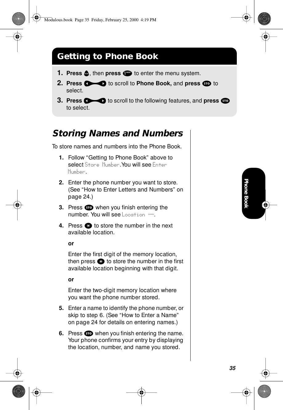 35Phone BookStoring Names and NumbersTo store names and numbers into the Phone Book.1. Follow “Getting to Phone Book” above to select Store Number.You will see Enter Number.2. Enter the phone number you want to store. (See “How to Enter Letters and Numbers” on page 24.)3. Press s when you ﬁnish entering the number. You will see Location __.4. Press * to store the number in the next available location.orEnter the ﬁrst digit of the memory location, then press * to store the number in the ﬁrst available location beginning with that digit.orEnter the two-digit memory location where you want the phone number stored.5. Enter a name to identify the phone number, or skip to step 6. (See “How to Enter a Name” on page 24 for details on entering names.)6. Press s when you ﬁnish entering the name. Your phone conﬁrms your entry by displaying the location, number, and name you stored.Getting to Phone Book1. Press f, then press 1 to enter the menu system.2. Press a to scroll to Phone Book, and press s to select.3. Press a to scroll to the following features, and press s to select.Modulous.book  Page 35  Friday, February 25, 2000  4:19 PM