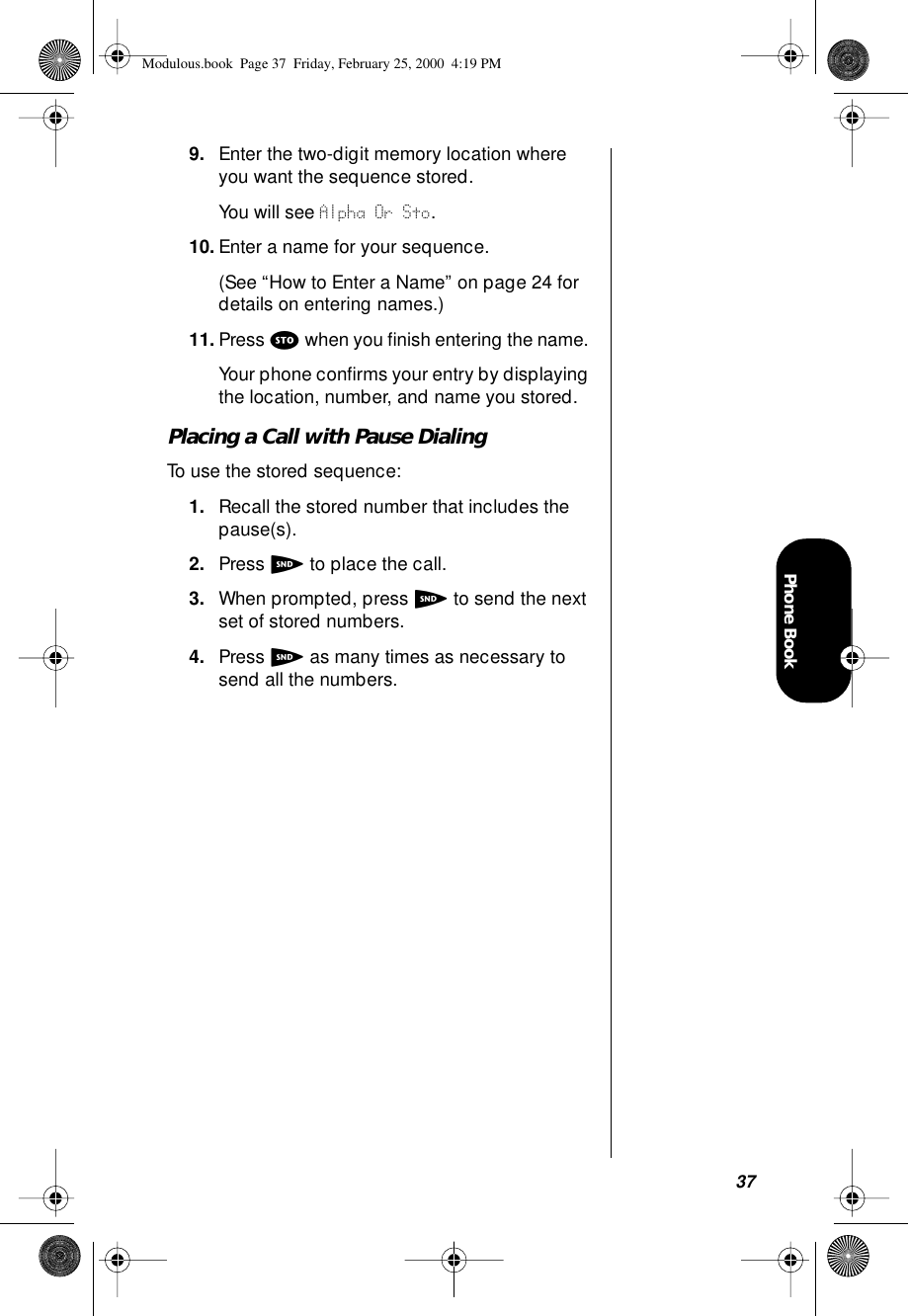 37Phone Book9. Enter the two-digit memory location where you want the sequence stored. You will see Alpha Or Sto.10. Enter a name for your sequence.(See “How to Enter a Name” on page 24 for details on entering names.) 11. Press s when you ﬁnish entering the name. Your phone conﬁrms your entry by displaying the location, number, and name you stored.Placing a Call with Pause DialingTo use the stored sequence:1. Recall the stored number that includes the pause(s).2. Press S to place the call.3. When prompted, press S to send the next set of stored numbers. 4. Press S as many times as necessary to send all the numbers.Modulous.book  Page 37  Friday, February 25, 2000  4:19 PM