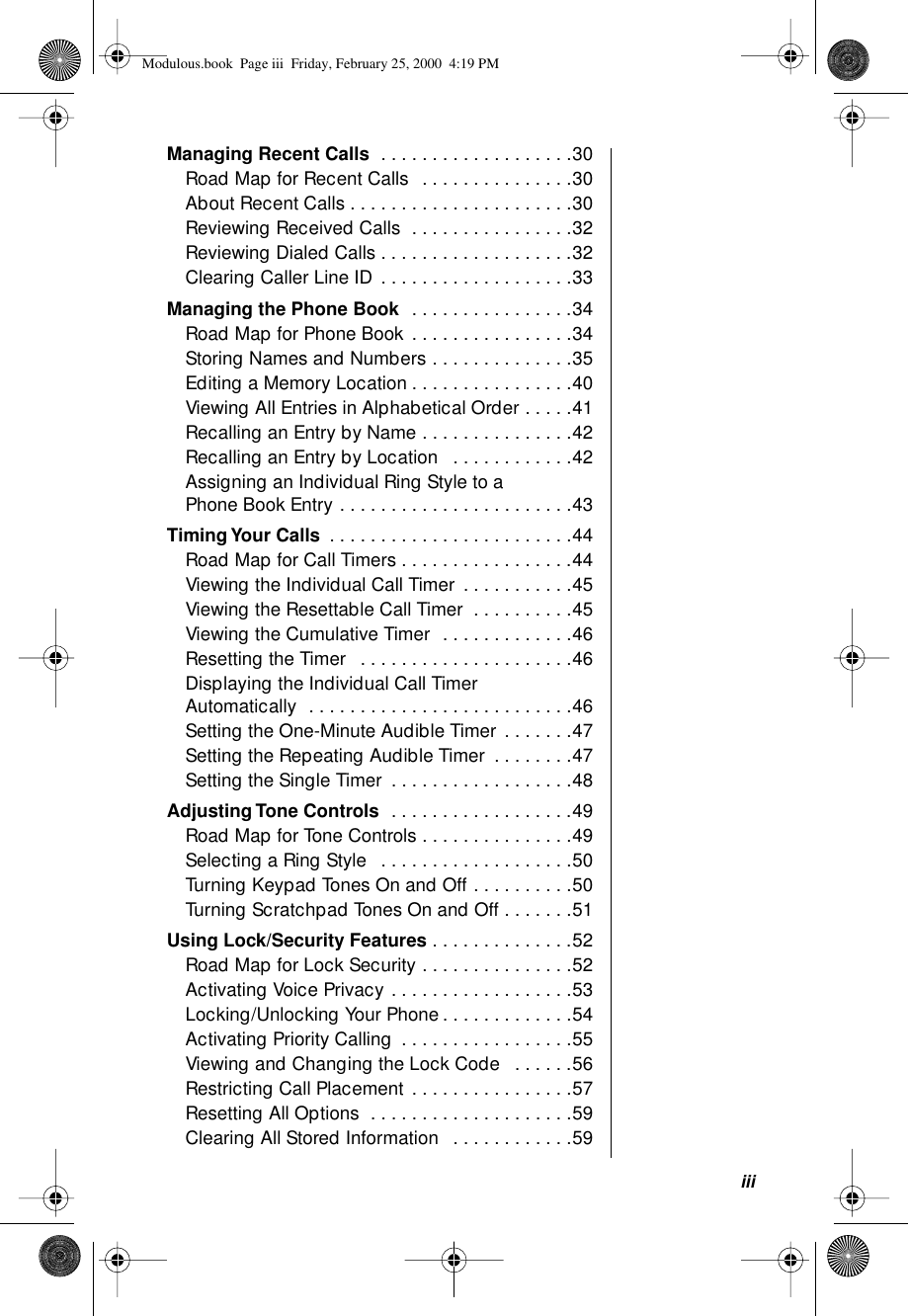  iii Managing Recent Calls   . . . . . . . . . . . . . . . . . . .30Road Map for Recent Calls  . . . . . . . . . . . . . . .30About Recent Calls . . . . . . . . . . . . . . . . . . . . . .30Reviewing Received Calls  . . . . . . . . . . . . . . . .32Reviewing Dialed Calls . . . . . . . . . . . . . . . . . . .32Clearing Caller Line ID . . . . . . . . . . . . . . . . . . .33 Managing the Phone Book   . . . . . . . . . . . . . . . .34Road Map for Phone Book . . . . . . . . . . . . . . . .34Storing Names and Numbers . . . . . . . . . . . . . .35Editing a Memory Location . . . . . . . . . . . . . . . .40Viewing All Entries in Alphabetical Order . . . . .41Recalling an Entry by Name . . . . . . . . . . . . . . .42Recalling an Entry by Location   . . . . . . . . . . . .42Assigning an Individual Ring Style to a Phone Book Entry . . . . . . . . . . . . . . . . . . . . . . .43 Timing Your Calls  . . . . . . . . . . . . . . . . . . . . . . . .44Road Map for Call Timers . . . . . . . . . . . . . . . . .44Viewing the Individual Call Timer . . . . . . . . . . .45Viewing the Resettable Call Timer  . . . . . . . . . .45Viewing the Cumulative Timer  . . . . . . . . . . . . .46Resetting the Timer   . . . . . . . . . . . . . . . . . . . . .46Displaying the Individual Call Timer Automatically  . . . . . . . . . . . . . . . . . . . . . . . . . .46Setting the One-Minute Audible Timer . . . . . . .47Setting the Repeating Audible Timer  . . . . . . . .47Setting the Single Timer  . . . . . . . . . . . . . . . . . .48 Adjusting Tone Controls   . . . . . . . . . . . . . . . . . .49Road Map for Tone Controls . . . . . . . . . . . . . . .49Selecting a Ring Style   . . . . . . . . . . . . . . . . . . .50Turning Keypad Tones On and Off . . . . . . . . . .50Turning Scratchpad Tones On and Off . . . . . . .51 Using Lock/Security Features  . . . . . . . . . . . . . .52Road Map for Lock Security . . . . . . . . . . . . . . .52Activating Voice Privacy . . . . . . . . . . . . . . . . . .53Locking/Unlocking Your Phone. . . . . . . . . . . . .54Activating Priority Calling  . . . . . . . . . . . . . . . . .55Viewing and Changing the Lock Code   . . . . . .56Restricting Call Placement . . . . . . . . . . . . . . . .57Resetting All Options  . . . . . . . . . . . . . . . . . . . .59Clearing All Stored Information   . . . . . . . . . . . .59 Modulous.book  Page iii  Friday, February 25, 2000  4:19 PM