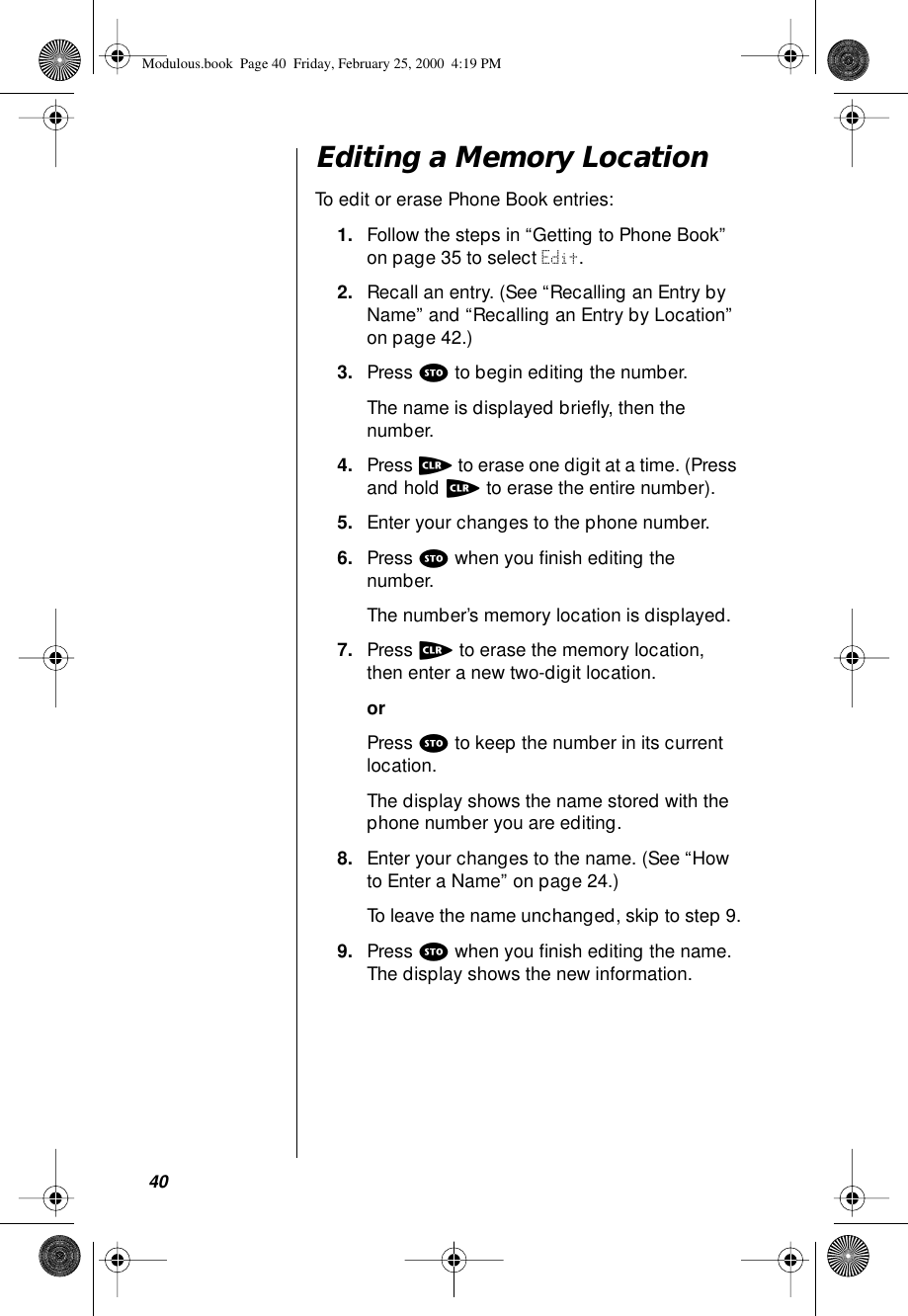 40Editing a Memory LocationTo edit or erase Phone Book entries:1. Follow the steps in “Getting to Phone Book” on page 35 to select Edit.2. Recall an entry. (See “Recalling an Entry by Name” and “Recalling an Entry by Location” on page 42.)3. Press s to begin editing the number.The name is displayed brieﬂy, then the number.4. Press c to erase one digit at a time. (Press and hold c to erase the entire number).5. Enter your changes to the phone number.6. Press s when you ﬁnish editing the number. The number’s memory location is displayed.7. Press c to erase the memory location, then enter a new two-digit location.orPress s to keep the number in its current location. The display shows the name stored with the phone number you are editing.8. Enter your changes to the name. (See “How to Enter a Name” on page 24.) To leave the name unchanged, skip to step 9.9. Press s when you ﬁnish editing the name. The display shows the new information. Modulous.book  Page 40  Friday, February 25, 2000  4:19 PM