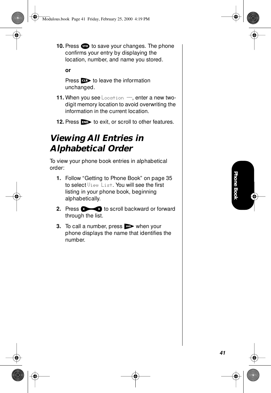 41Phone Book10. Press s to save your changes. The phone conﬁrms your entry by displaying the location, number, and name you stored.orPress c to leave the information unchanged.11. When you see Location __, enter a new two-digit memory location to avoid overwriting the information in the current location.12. Press e to exit, or scroll to other features.Viewing All Entries in Alphabetical OrderTo view your phone book entries in alphabetical order:1. Follow “Getting to Phone Book” on page 35 to select View List. You will see the ﬁrst listing in your phone book, beginning alphabetically.2. Press a to scroll backward or forward through the list.3. To call a number, press S when your phone displays the name that identiﬁes the number.Modulous.book  Page 41  Friday, February 25, 2000  4:19 PM