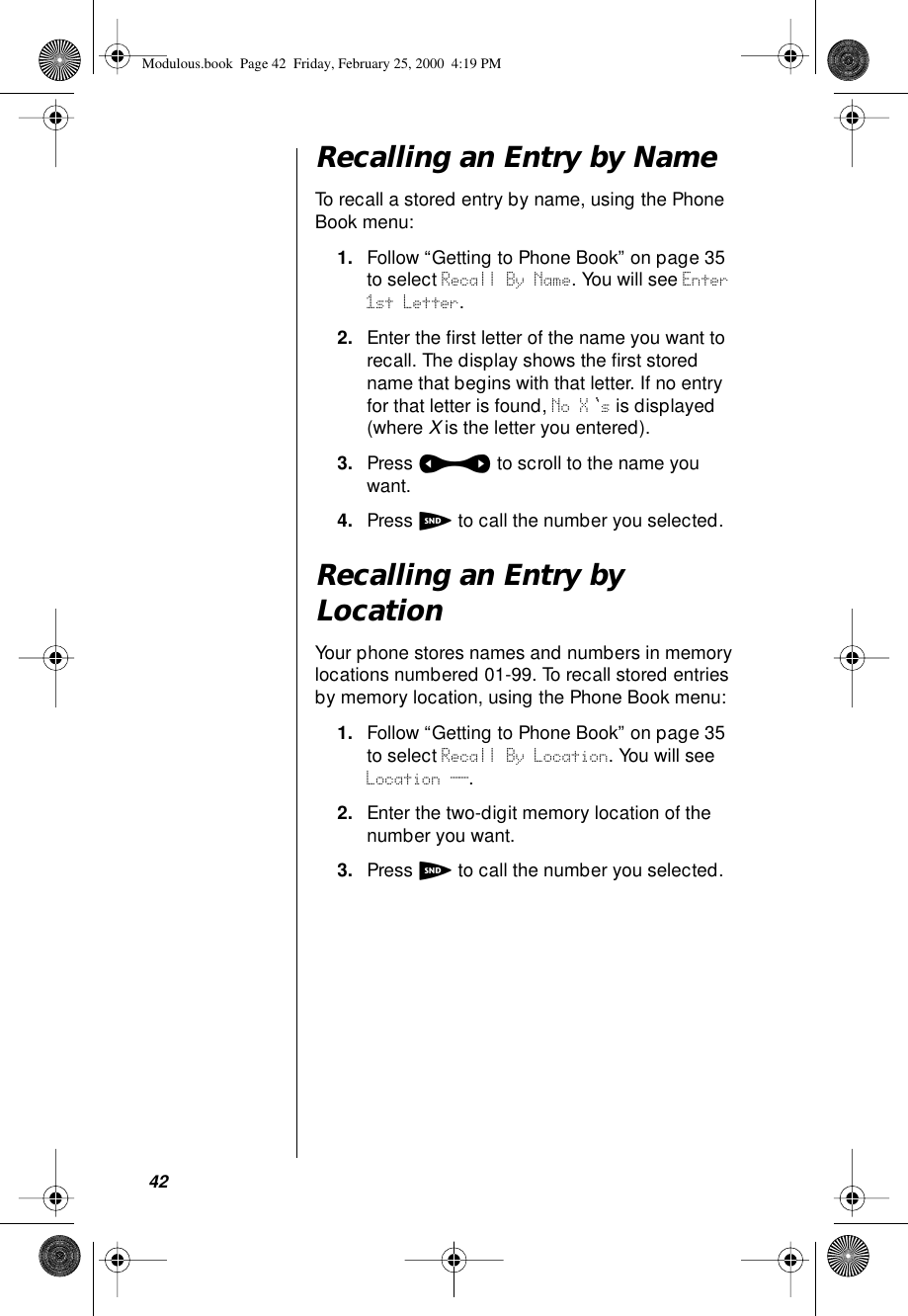 42Recalling an Entry by NameTo recall a stored entry by name, using the Phone Book menu:1. Follow “Getting to Phone Book” on page 35 to select Recall By Name. You will see Enter 1st Letter.2. Enter the ﬁrst letter of the name you want to recall. The display shows the ﬁrst stored name that begins with that letter. If no entry for that letter is found, No X s is displayed (where X is the letter you entered).3. Press a to scroll to the name you want.4. Press S to call the number you selected.Recalling an Entry by LocationYour phone stores names and numbers in memory locations numbered 01-99. To recall stored entries by memory location, using the Phone Book menu:1. Follow “Getting to Phone Book” on page 35 to select Recall By Location. You will see Location __.2. Enter the two-digit memory location of the number you want. 3. Press S to call the number you selected. Modulous.book  Page 42  Friday, February 25, 2000  4:19 PM