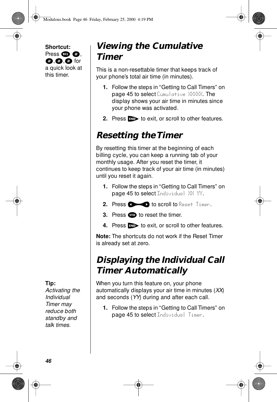 46Shortcut: Press r #, #,#,# for a quick look at this timer.Viewing the Cumulative TimerThis is a non-resettable timer that keeps track of your phone’s total air time (in minutes). 1. Follow the steps in “Getting to Call Timers” on page 45 to select Cumulative XXXXX. The display shows your air time in minutes since your phone was activated.2. Press e to exit, or scroll to other features.Resetting the TimerBy resetting this timer at the beginning of each billing cycle, you can keep a running tab of your monthly usage. After you reset the timer, it continues to keep track of your air time (in minutes) until you reset it again.1. Follow the steps in “Getting to Call Timers” on page 45 to select Individual XX YY. 2. Press a to scroll to Reset Timer. 3. Press s to reset the timer.4. Press e to exit, or scroll to other features.Note: The shortcuts do not work if the Reset Timer is already set at zero.Displaying the Individual Call Timer AutomaticallyTip: Activating the Individual Timer may reduce both standby and talk times.When you turn this feature on, your phone automatically displays your air time in minutes (XX) and seconds (YY) during and after each call.1. Follow the steps in “Getting to Call Timers” on page 45 to select Individual Timer.Modulous.book  Page 46  Friday, February 25, 2000  4:19 PM