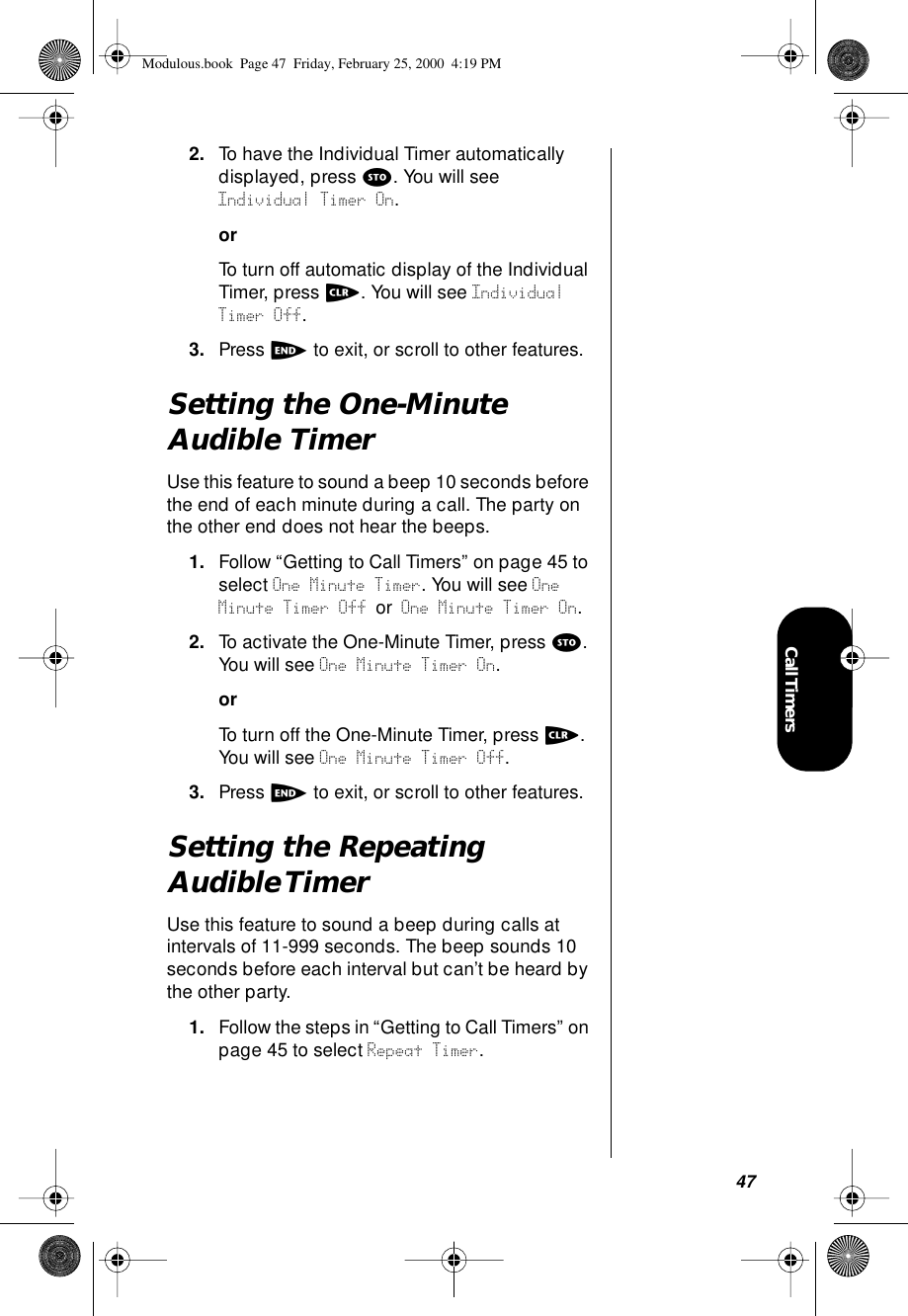 47Call Timers2. To have the Individual Timer automatically displayed, press s. You will see Individual Timer On.orTo turn off automatic display of the Individual Timer, press c. You will see Individual Timer Off.3. Press e to exit, or scroll to other features.Setting the One-Minute Audible TimerUse this feature to sound a beep 10 seconds before the end of each minute during a call. The party on the other end does not hear the beeps.1. Follow “Getting to Call Timers” on page 45 to select One Minute Timer. You will see One Minute Timer Off or One Minute Timer On.2. To activate the One-Minute Timer, press s. You will see One Minute Timer On.orTo turn off the One-Minute Timer, press c. You will see One Minute Timer Off.3. Press e to exit, or scroll to other features.Setting the Repeating Audible TimerUse this feature to sound a beep during calls at intervals of 11-999 seconds. The beep sounds 10 seconds before each interval but can’t be heard by the other party.1. Follow the steps in “Getting to Call Timers” on page 45 to select Repeat Timer. Modulous.book  Page 47  Friday, February 25, 2000  4:19 PM