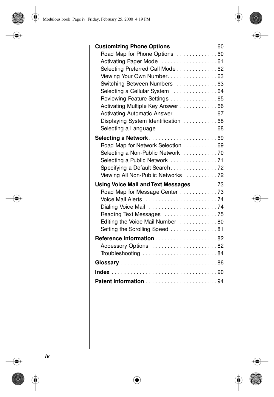  iv Customizing Phone Options   . . . . . . . . . . . . . . 60Road Map for Phone Options  . . . . . . . . . . . . . 60Activating Pager Mode  . . . . . . . . . . . . . . . . . . 61Selecting Preferred Call Mode . . . . . . . . . . . . . 62Viewing Your Own Number. . . . . . . . . . . . . . . . 63Switching Between Numbers   . . . . . . . . . . . . . 63Selecting a Cellular System   . . . . . . . . . . . . . . 64Reviewing Feature Settings . . . . . . . . . . . . . . . 65Activating Multiple Key Answer . . . . . . . . . . . . 66Activating Automatic Answer . . . . . . . . . . . . . . 67Displaying System Identiﬁcation  . . . . . . . . . . . 68Selecting a Language  . . . . . . . . . . . . . . . . . . . 68 Selecting a Network . . . . . . . . . . . . . . . . . . . . . . 69Road Map for Network Selection . . . . . . . . . . . 69Selecting a Non-Public Network  . . . . . . . . . . . 70Selecting a Public Network  . . . . . . . . . . . . . . . 71Specifying a Default Search. . . . . . . . . . . . . . . 72Viewing All Non-Public Networks   . . . . . . . . . . 72 Using Voice Mail and Text Messages  . . . . . . . . 73Road Map for Message Center . . . . . . . . . . . . 73Voice Mail Alerts  . . . . . . . . . . . . . . . . . . . . . . . 74Dialing Voice Mail  . . . . . . . . . . . . . . . . . . . . . . 74Reading Text Messages  . . . . . . . . . . . . . . . . . 75Editing the Voice Mail Number  . . . . . . . . . . . . 80Setting the Scrolling Speed . . . . . . . . . . . . . . . 81 Reference Information . . . . . . . . . . . . . . . . . . . . 82Accessory Options  . . . . . . . . . . . . . . . . . . . . . 82Troubleshooting . . . . . . . . . . . . . . . . . . . . . . . . 84 Glossary  . . . . . . . . . . . . . . . . . . . . . . . . . . . . . . . 86 Index  . . . . . . . . . . . . . . . . . . . . . . . . . . . . . . . . . . 90 Patent Information  . . . . . . . . . . . . . . . . . . . . . . . 94 Modulous.book  Page iv  Friday, February 25, 2000  4:19 PM