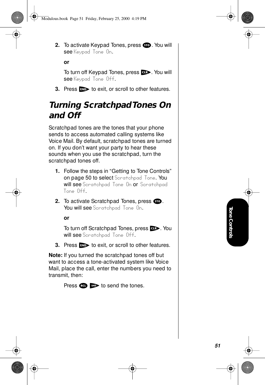 51Tone Controls2. To activate Keypad Tones, press s. You will see Keypad Tone On.orTo turn off Keypad Tones, press c. You will see Keypad Tone Off.3. Press e to exit, or scroll to other features.Turning Scratchpad Tones On and OffScratchpad tones are the tones that your phone sends to access automated calling systems like Voice Mail. By default, scratchpad tones are turned on. If you don’t want your party to hear these sounds when you use the scratchpad, turn the scratchpad tones off.1. Follow the steps in “Getting to Tone Controls” on page 50 to select Scratchpad Tone. You will see Scratchpad Tone On or Scratchpad Tone Off.2. To activate Scratchpad Tones, press s. You will see Scratchpad Tone On.orTo turn off Scratchpad Tones, press c. You will see Scratchpad Tone Off.3. Press e to exit, or scroll to other features.Note: If you turned the scratchpad tones off but want to access a tone-activated system like Voice Mail, place the call, enter the numbers you need to transmit, then:Press r S to send the tones.Modulous.book  Page 51  Friday, February 25, 2000  4:19 PM