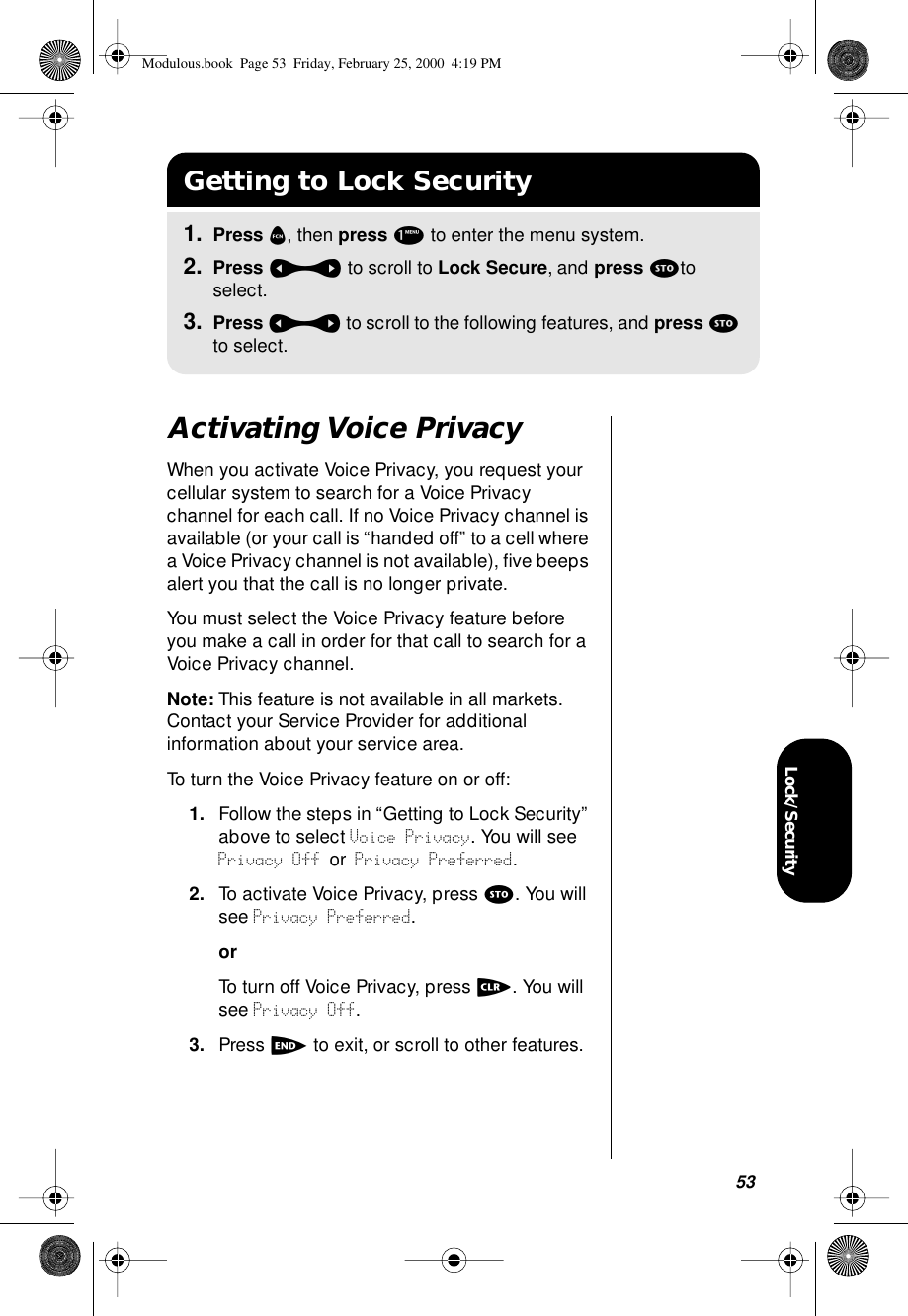 53Lock/SecurityActivating Voice PrivacyWhen you activate Voice Privacy, you request your cellular system to search for a Voice Privacy channel for each call. If no Voice Privacy channel is available (or your call is “handed off” to a cell where a Voice Privacy channel is not available), ﬁve beeps alert you that the call is no longer private.You must select the Voice Privacy feature before you make a call in order for that call to search for a Voice Privacy channel.Note: This feature is not available in all markets. Contact your Service Provider for additional information about your service area.To turn the Voice Privacy feature on or off:1. Follow the steps in “Getting to Lock Security” above to select Voice Privacy. You will see Privacy Off or Privacy Preferred.2. To activate Voice Privacy, press s. You will see Privacy Preferred.orTo turn off Voice Privacy, press c. You will see Privacy Off.3. Press e to exit, or scroll to other features.Getting to Lock Security1. Press f, then press 1 to enter the menu system.2. Press a to scroll to Lock Secure, and press sto select.3. Press a to scroll to the following features, and press s to select.Modulous.book  Page 53  Friday, February 25, 2000  4:19 PM