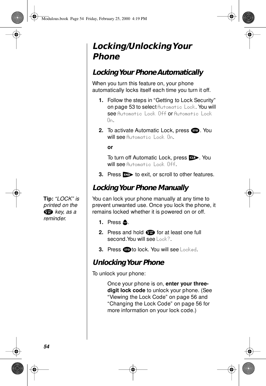 54Locking/Unlocking Your PhoneLocking Your Phone AutomaticallyWhen you turn this feature on, your phone automatically locks itself each time you turn it off.1. Follow the steps in “Getting to Lock Security” on page 53 to select Automatic Lock. You will see Automatic Lock Off or Automatic Lock On.2. To activate Automatic Lock, press s. You will see Automatic Lock On.orTo turn off Automatic Lock, press c. You will see Automatic Lock Off.3. Press e to exit, or scroll to other features.Locking Your Phone ManuallyTip: “LOCK” is printed on the 5 key, as a reminder. You can lock your phone manually at any time to prevent unwanted use. Once you lock the phone, it remains locked whether it is powered on or off.1. Press f.2. Press and hold 5 for at least one full second.You will see Lock?.3. Press sto lock. You will see Locked.Unlocking Your PhoneTo unlock your phone:Once your phone is on, enter your three-digit lock code to unlock your phone. (See “Viewing the Lock Code” on page 56 and “Changing the Lock Code” on page 56 for more information on your lock code.)Modulous.book  Page 54  Friday, February 25, 2000  4:19 PM