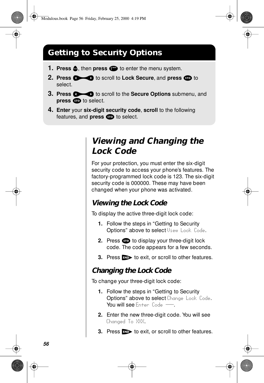 56Viewing and Changing the Lock CodeFor your protection, you must enter the six-digit security code to access your phone’s features. The factory-programmed lock code is 123. The six-digit security code is 000000. These may have been changed when your phone was activated. Viewing the Lock CodeTo display the active three-digit lock code:1. Follow the steps in “Getting to Security Options” above to select View Lock Code.2. Press s to display your three-digit lock code. The code appears for a few seconds.3. Press e to exit, or scroll to other features.Changing the Lock CodeTo change your three-digit lock code:1. Follow the steps in “Getting to Security Options” above to select Change Lock Code. You will see Enter Code ___.2. Enter the new three-digit code. You will see Changed To XXX.3. Press e to exit, or scroll to other features.Getting to Security Options1. Press f, then press 1 to enter the menu system.2. Press a to scroll to Lock Secure, and press s to select.3. Press a to scroll to the Secure Options submenu, and press s to select.4. Enter your six-digit security code, scroll to the following features, and press s to select.Modulous.book  Page 56  Friday, February 25, 2000  4:19 PM