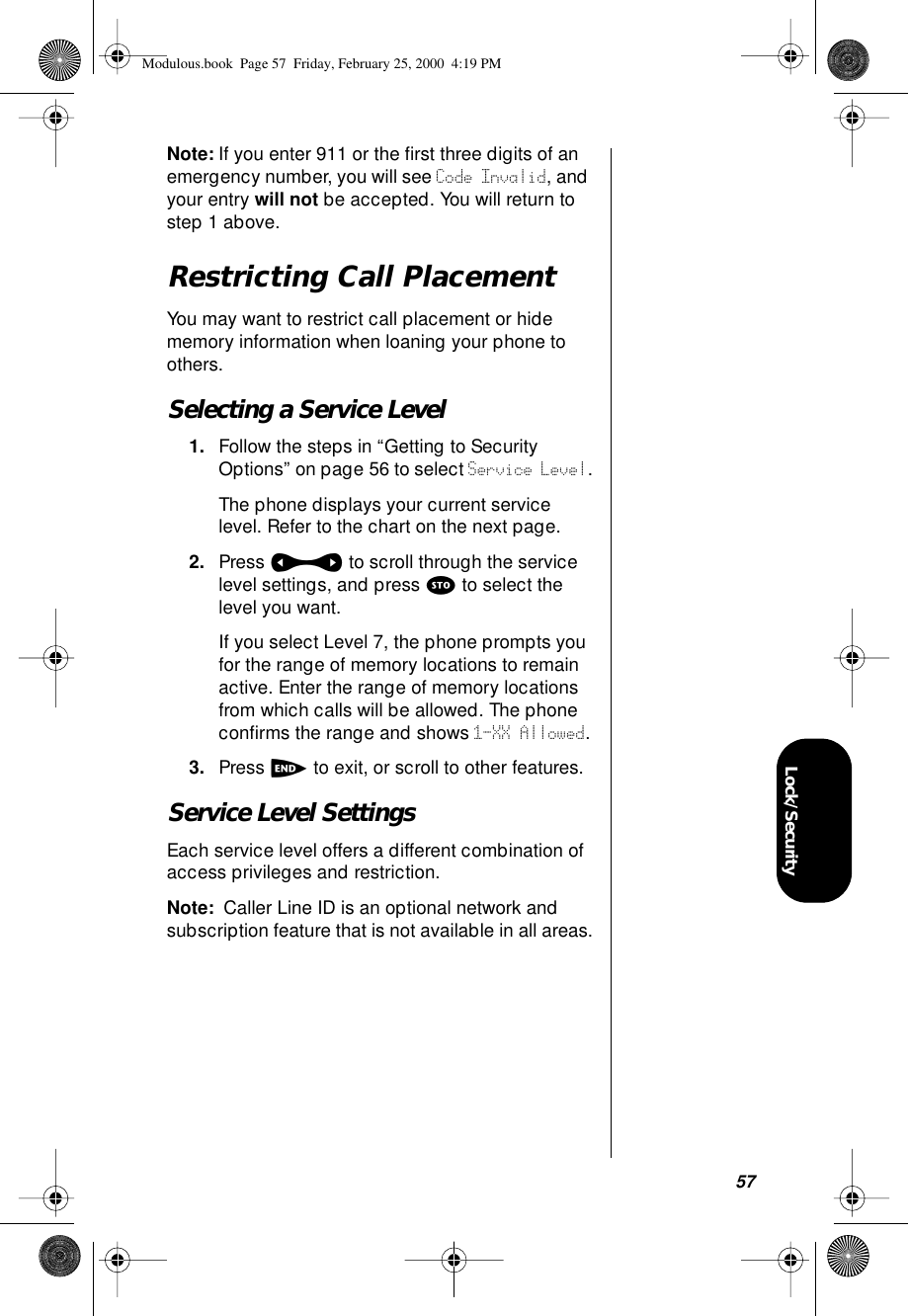 57Lock/SecurityNote: If you enter 911 or the ﬁrst three digits of an emergency number, you will see Code Invalid, and your entry will not be accepted. You will return to step 1 above.Restricting Call PlacementYou may want to restrict call placement or hide memory information when loaning your phone to others.Selecting a Service Level1. Follow the steps in “Getting to Security Options” on page 56 to select Service Level.The phone displays your current service level. Refer to the chart on the next page.2. Press a to scroll through the service level settings, and press s to select the level you want. If you select Level 7, the phone prompts you for the range of memory locations to remain active. Enter the range of memory locations from which calls will be allowed. The phone conﬁrms the range and shows 1-XX Allowed.3. Press e to exit, or scroll to other features.Service Level SettingsEach service level offers a different combination of access privileges and restriction.Note:  Caller Line ID is an optional network and subscription feature that is not available in all areas.Modulous.book  Page 57  Friday, February 25, 2000  4:19 PM