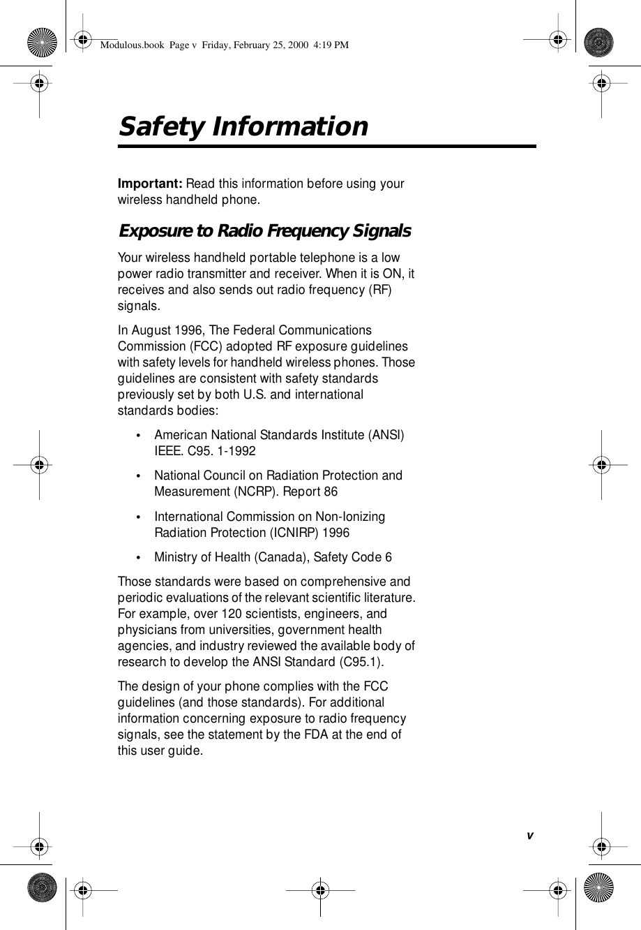  v Safety Information Important:  Read this information before using your wireless handheld phone.  Exposure to Radio Frequency Signals Your wireless handheld portable telephone is a low power radio transmitter and receiver. When it is ON, it receives and also sends out radio frequency (RF) signals.In August 1996, The Federal Communications Commission (FCC) adopted RF exposure guidelines with safety levels for handheld wireless phones. Those guidelines are consistent with safety standards previously set by both U.S. and international standards bodies: • American National Standards Institute (ANSI) IEEE. C95. 1-1992  • National Council on Radiation Protection and Measurement (NCRP). Report 86  • International Commission on Non-Ionizing Radiation Protection (ICNIRP) 1996  • Ministry of Health (Canada), Safety Code 6 Those standards were based on comprehensive and periodic evaluations of the relevant scientiﬁc literature. For example, over 120 scientists, engineers, and physicians from universities, government health agencies, and industry reviewed the available body of research to develop the ANSI Standard (C95.1).The design of your phone complies with the FCC guidelines (and those standards). For additional information concerning exposure to radio frequency signals, see the statement by the FDA at the end of this user guide.  Modulous.book  Page v  Friday, February 25, 2000  4:19 PM