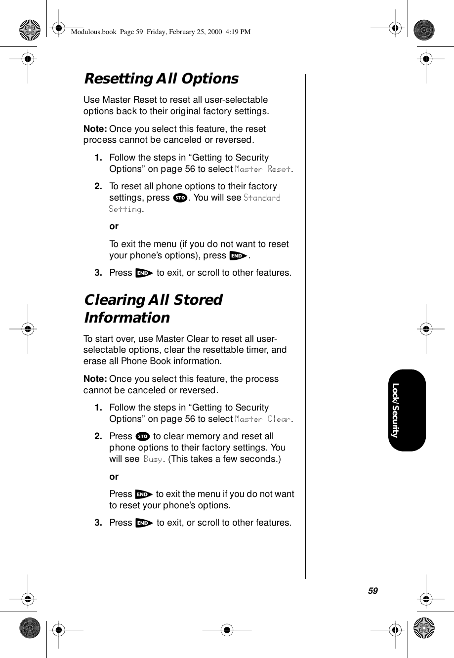 59Lock/SecurityResetting All OptionsUse Master Reset to reset all user-selectable options back to their original factory settings.Note: Once you select this feature, the reset process cannot be canceled or reversed.1. Follow the steps in “Getting to Security Options” on page 56 to select Master Reset.2. To reset all phone options to their factory settings, press s. You will see Standard Setting.orTo exit the menu (if you do not want to reset your phone’s options), press e.3. Press e to exit, or scroll to other features.Clearing All Stored InformationTo start over, use Master Clear to reset all user-selectable options, clear the resettable timer, and erase all Phone Book information.Note: Once you select this feature, the process cannot be canceled or reversed.1. Follow the steps in “Getting to Security Options” on page 56 to select Master Clear. 2. Press s to clear memory and reset all phone options to their factory settings. You will see Busy. (This takes a few seconds.)orPress e to exit the menu if you do not want to reset your phone’s options.3. Press e to exit, or scroll to other features.Modulous.book  Page 59  Friday, February 25, 2000  4:19 PM