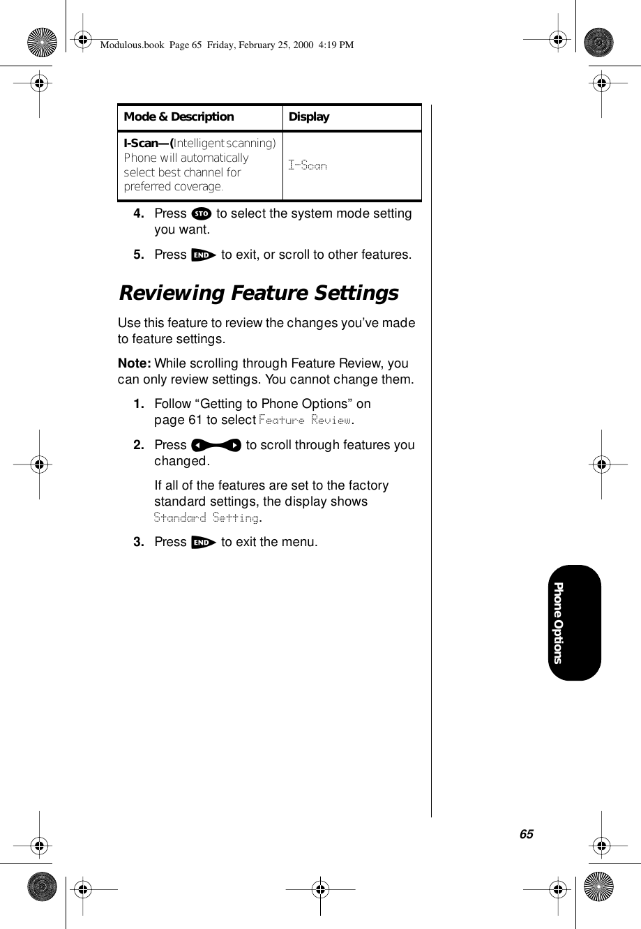 65Phone Options4. Press s to select the system mode setting you want.5. Press e to exit, or scroll to other features.Reviewing Feature SettingsUse this feature to review the changes you’ve made to feature settings.Note: While scrolling through Feature Review, you can only review settings. You cannot change them. 1. Follow “Getting to Phone Options” on page 61 to select Feature Review. 2. Press a to scroll through features you changed.If all of the features are set to the factory standard settings, the display shows Standard Setting.3. Press e to exit the menu.I-Scan—(Intelligent scanning) Phone will automatically select best channel for preferred coverage.I-ScanMode &amp; Description DisplayModulous.book  Page 65  Friday, February 25, 2000  4:19 PM