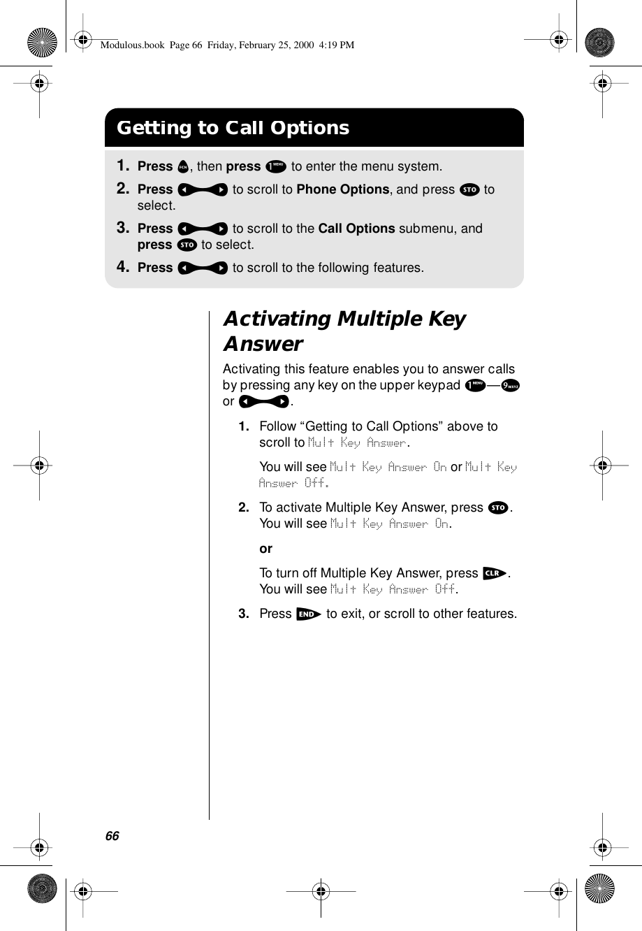 66Activating Multiple Key AnswerActivating this feature enables you to answer calls by pressing any key on the upper keypad 1—9 or a.1. Follow “Getting to Call Options” above to scroll to Mult Key Answer.You will see Mult Key Answer On or Mult Key Answer Off.2. To activate Multiple Key Answer, press s. You will see Mult Key Answer On.orTo turn off Multiple Key Answer, press c. You will see Mult Key Answer Off.3. Press e to exit, or scroll to other features.Getting to Call Options1. Press f, then press 1 to enter the menu system.2. Press a to scroll to Phone Options, and press s to select.3. Press a to scroll to the Call Options submenu, and press s to select.4. Press a to scroll to the following features.Modulous.book  Page 66  Friday, February 25, 2000  4:19 PM