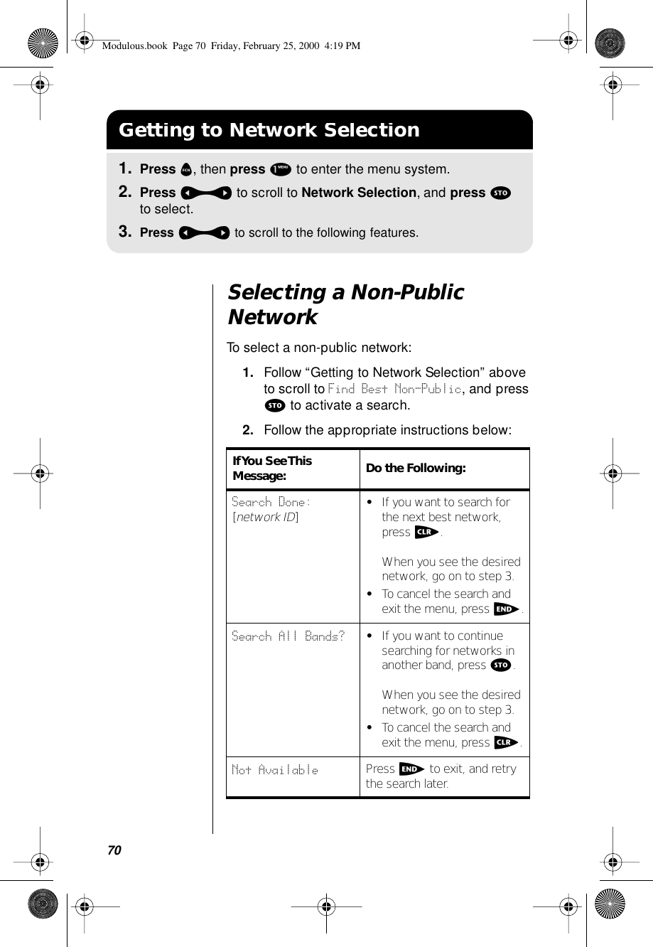 70Selecting a Non-Public NetworkTo select a non-public network:1. Follow “Getting to Network Selection” above to scroll to Find Best Non-Public, and press s to activate a search.2. Follow the appropriate instructions below:Getting to Network Selection1. Press f, then press 1 to enter the menu system.2. Press a to scroll to Network Selection, and press s to select.3. Press a to scroll to the following features.If You  See This Message: Do the Following:Search Done: [network ID]•If you want to search for the next best network, press c.When you see the desired network, go on to step 3.•To cancel the search and exit the menu, press e.Search All Bands? •If you want to continue searching for networks in another band, press s.When you see the desired network, go on to step 3.•To cancel the search and exit the menu, press c.Not Available Press e to exit, and retry the search later.Modulous.book  Page 70  Friday, February 25, 2000  4:19 PM