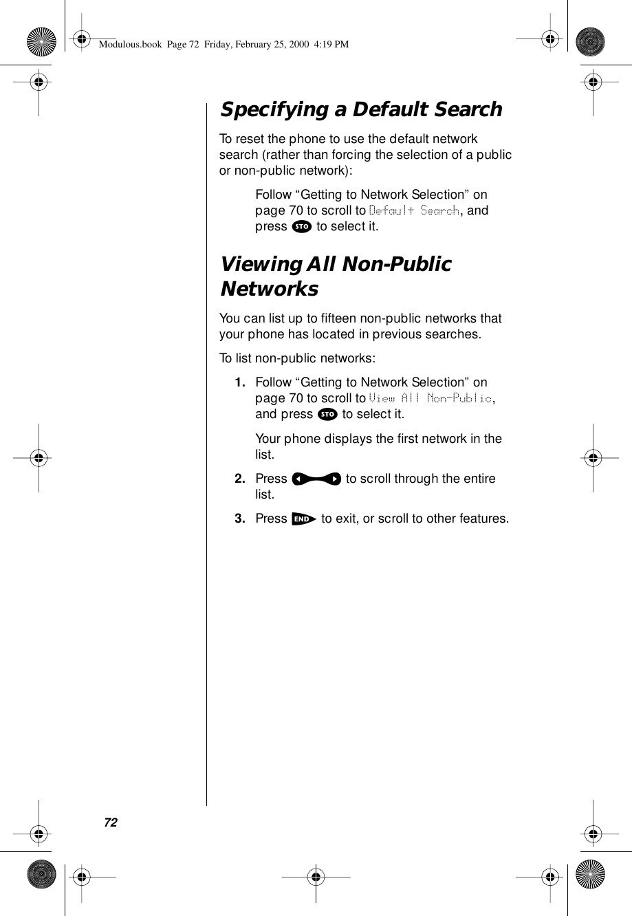 72Specifying a Default SearchTo reset the phone to use the default network search (rather than forcing the selection of a public or non-public network):Follow “Getting to Network Selection” on page 70 to scroll to Default Search, and press s to select it.Viewing All Non-Public NetworksYou can list up to ﬁfteen non-public networks that your phone has located in previous searches.To list non-public networks:1. Follow “Getting to Network Selection” on page 70 to scroll to View All Non-Public, and press s to select it.Your phone displays the ﬁrst network in the list.2. Press a to scroll through the entire list.3. Press e to exit, or scroll to other features.Modulous.book  Page 72  Friday, February 25, 2000  4:19 PM