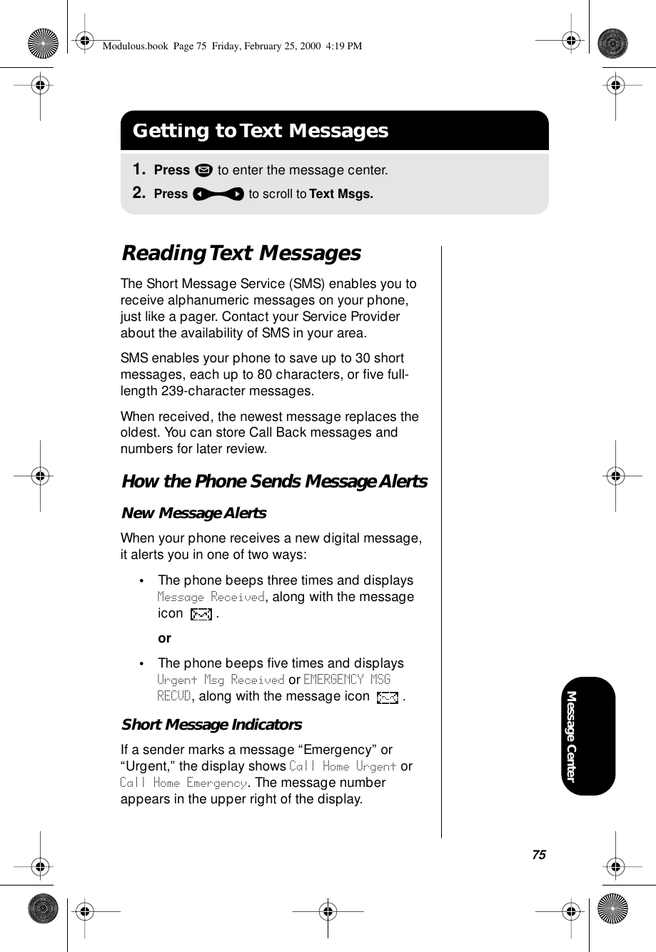 75Message CenterReading Text MessagesThe Short Message Service (SMS) enables you to receive alphanumeric messages on your phone, just like a pager. Contact your Service Provider about the availability of SMS in your area.SMS enables your phone to save up to 30 short messages, each up to 80 characters, or ﬁve full-length 239-character messages.When received, the newest message replaces the oldest. You can store Call Back messages and numbers for later review.How the Phone Sends Message AlertsNew Message AlertsWhen your phone receives a new digital message, it alerts you in one of two ways:•The phone beeps three times and displays Message Received, along with the message icon .or•The phone beeps ﬁve times and displays Urgent Msg Received or EMERGENCY MSG RECVD, along with the message icon  .Short Message IndicatorsIf a sender marks a message “Emergency” or “Urgent,” the display shows Call Home Urgent or Call Home Emergency. The message number appears in the upper right of the display.Getting to Text Messages1. Press m to enter the message center.2. Press a to scroll to Text Msgs.Modulous.book  Page 75  Friday, February 25, 2000  4:19 PM