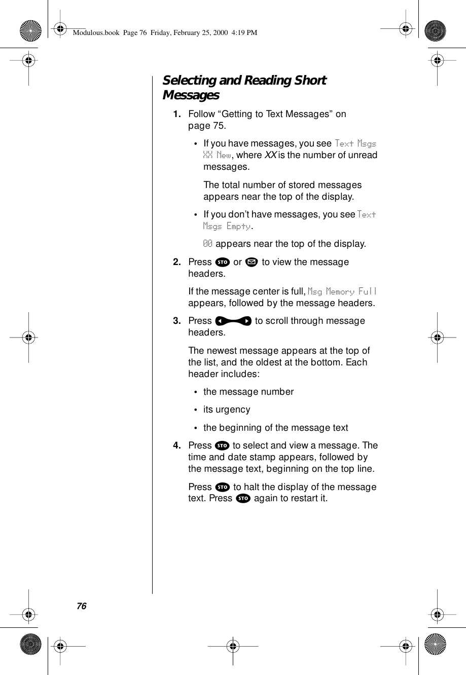 76Selecting and Reading Short Messages1. Follow “Getting to Text Messages” on page 75.•If you have messages, you see Text Msgs XX New, where XX is the number of unread messages. The total number of stored messages appears near the top of the display.•If you don’t have messages, you see Text Msgs Empty.00 appears near the top of the display.2. Press s or m to view the message headers.If the message center is full, Msg Memory Full appears, followed by the message headers. 3. Press a to scroll through message headers.The newest message appears at the top of the list, and the oldest at the bottom. Each header includes:•the message number•its urgency•the beginning of the message text4. Press s to select and view a message. The time and date stamp appears, followed by the message text, beginning on the top line. Press s to halt the display of the message text. Press s again to restart it.Modulous.book  Page 76  Friday, February 25, 2000  4:19 PM