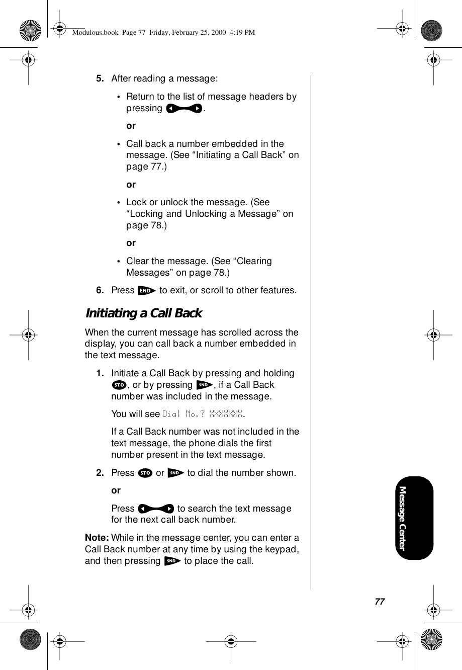 77Message Center5. After reading a message:•Return to the list of message headers by pressing a.or•Call back a number embedded in the message. (See “Initiating a Call Back” on page 77.)or•Lock or unlock the message. (See “Locking and Unlocking a Message” on page 78.)or•Clear the message. (See “Clearing Messages” on page 78.)6. Press e to exit, or scroll to other features.Initiating a Call BackWhen the current message has scrolled across the display, you can call back a number embedded in the text message.1. Initiate a Call Back by pressing and holding s, or by pressing S, if a Call Back number was included in the message.You will see Dial No.? XXXXXXX.If a Call Back number was not included in the text message, the phone dials the ﬁrst number present in the text message.2. Press s or S to dial the number shown.orPress a to search the text message for the next call back number.Note: While in the message center, you can enter a Call Back number at any time by using the keypad, and then pressing S to place the call.Modulous.book  Page 77  Friday, February 25, 2000  4:19 PM