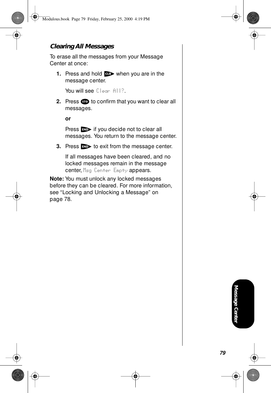 79Message CenterClearing All MessagesTo erase all the messages from your Message Center at once:1. Press and hold c when you are in the message center.You will see Clear All?.2. Press s to conﬁrm that you want to clear all messages.orPress e if you decide not to clear all messages. You return to the message center.3. Press e to exit from the message center.If all messages have been cleared, and no locked messages remain in the message center, Msg Center Empty appears. Note: You must unlock any locked messages before they can be cleared. For more information, see “Locking and Unlocking a Message” on page 78.Modulous.book  Page 79  Friday, February 25, 2000  4:19 PM