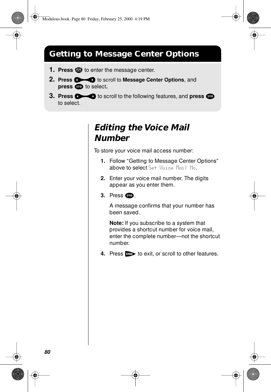 80Editing the Voice Mail NumberTo store your voice mail access number:1. Follow “Getting to Message Center Options” above to select Set Voice Mail No.2. Enter your voice mail number. The digits appear as you enter them. 3. Press s. A message conﬁrms that your number has been saved.Note: If you subscribe to a system that provides a shortcut number for voice mail, enter the complete number—not the shortcut number. 4. Press e to exit, or scroll to other features.Getting to Message Center Options1. Press m to enter the message center.2. Press a to scroll to Message Center Options, and press s to select.3. Press a to scroll to the following features, and press s to select.Modulous.book  Page 80  Friday, February 25, 2000  4:19 PM