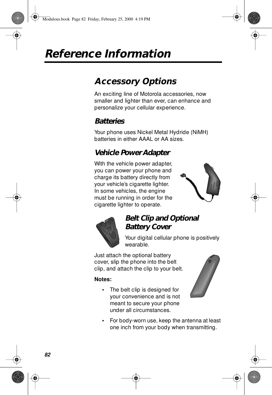 82Reference InformationAccessory OptionsAn exciting line of Motorola accessories, now smaller and lighter than ever, can enhance and personalize your cellular experience.BatteriesYour phone uses Nickel Metal Hydride (NiMH) batteries in either AAAL or AA sizes.Vehicle Power AdapterWith the vehicle power adapter, you can power your phone and charge its battery directly from your vehicle’s cigarette lighter. In some vehicles, the engine must be running in order for the cigarette lighter to operate.Belt Clip and Optional Battery CoverYour digital cellular phone is positively wearable.Just attach the optional battery cover, slip the phone into the belt clip, and attach the clip to your belt.Notes: •The belt clip is designed for your convenience and is not meant to secure your phone under all circumstances.•For body-worn use, keep the antenna at least one inch from your body when transmitting.Modulous.book  Page 82  Friday, February 25, 2000  4:19 PM