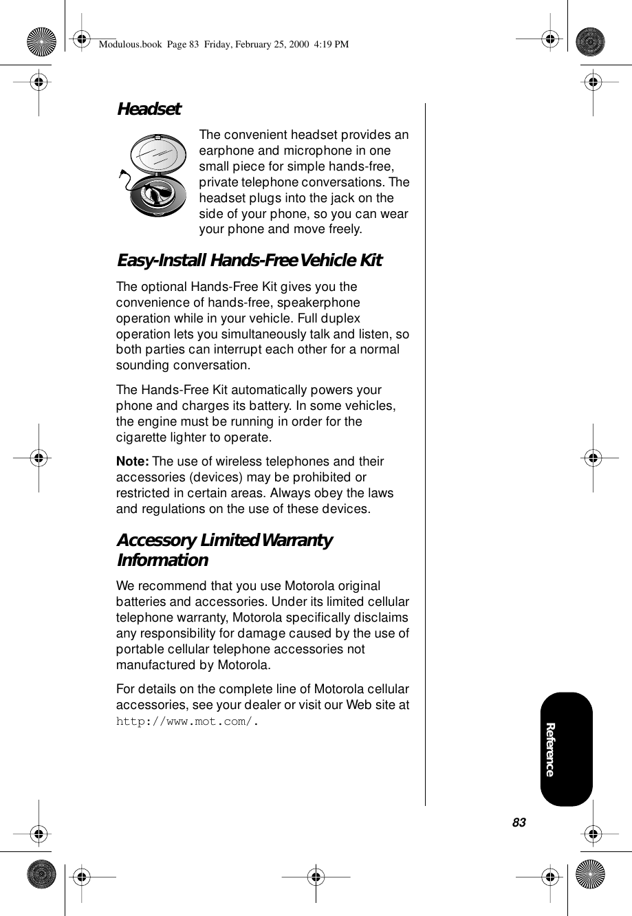 83ReferenceHeadsetThe convenient headset provides an earphone and microphone in one small piece for simple hands-free, private telephone conversations. The headset plugs into the jack on the side of your phone, so you can wear your phone and move freely.Easy-Install Hands-Free Vehicle KitThe optional Hands-Free Kit gives you the convenience of hands-free, speakerphone operation while in your vehicle. Full duplex operation lets you simultaneously talk and listen, so both parties can interrupt each other for a normal sounding conversation.The Hands-Free Kit automatically powers your phone and charges its battery. In some vehicles, the engine must be running in order for the cigarette lighter to operate.Note: The use of wireless telephones and their accessories (devices) may be prohibited or restricted in certain areas. Always obey the laws and regulations on the use of these devices.Accessory Limited Warranty InformationWe recommend that you use Motorola original batteries and accessories. Under its limited cellular telephone warranty, Motorola speciﬁcally disclaims any responsibility for damage caused by the use of portable cellular telephone accessories not manufactured by Motorola.For details on the complete line of Motorola cellular accessories, see your dealer or visit our Web site at http://www.mot.com/.Modulous.book  Page 83  Friday, February 25, 2000  4:19 PM