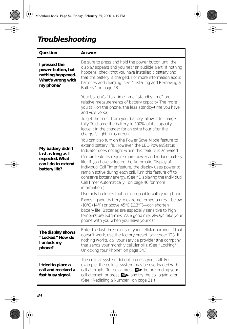 84TroubleshootingQuestion AnswerI pressed the power button, but nothing happened. What’s wrong with my phone?Be sure to press and hold the power button until the display appears and you hear an audible alert. If nothing happens, check that you have installed a battery and that the battery is charged. For more information about batteries and charging, see “Installing and Removing a Battery” on page 13.My battery didn’t last as long as I expected. What can I do to extend battery life?Your battery’s “talk-time” and “standby-time” are relative measurements of battery capacity. The more you talk on the phone, the less standby-time you have, and vice versa.To get the most from your battery, allow it to charge fully. To charge the battery to 100% of its capacity, leave it in the charger for an extra hour after the charger’s light turns green.You can also turn on the Power Save Mode feature to extend battery life. However, the LED Power/Status Indicator does not light when this feature is activated. Certain features require more power and reduce battery life. If you have selected the Automatic Display of Individual Call Timer feature, the display uses power to remain active during each call. Turn this feature off to conserve battery energy. (See “Displaying the Individual Call Timer Automatically” on page 46 for more information.)Use only batteries that are compatible with your phone.Exposing your battery to extreme temperatures—below -10°C (14°F) or above 45°C (113°F)—can shorten battery life. Batteries are especially sensitive to high temperature extremes. As a good rule, always take your phone with you when you leave your car.The display shows “Locked.” How do I unlock my phone?Enter the last three digits of your cellular number. If that doesn’t work, use the factory preset lock code: 123. If nothing works, call your service provider (the company that sends your monthly cellular bill). (See “Locking/Unlocking Your Phone” on page 54.)I tried to place a call and received a fast busy signal.The cellular system did not process your call. For example, the cellular system may be overloaded with call attempts. To redial, press S before ending your call attempt, or press e and try the call again later. (See “Redialing a Number” on page 21.)Modulous.book  Page 84  Friday, February 25, 2000  4:19 PM