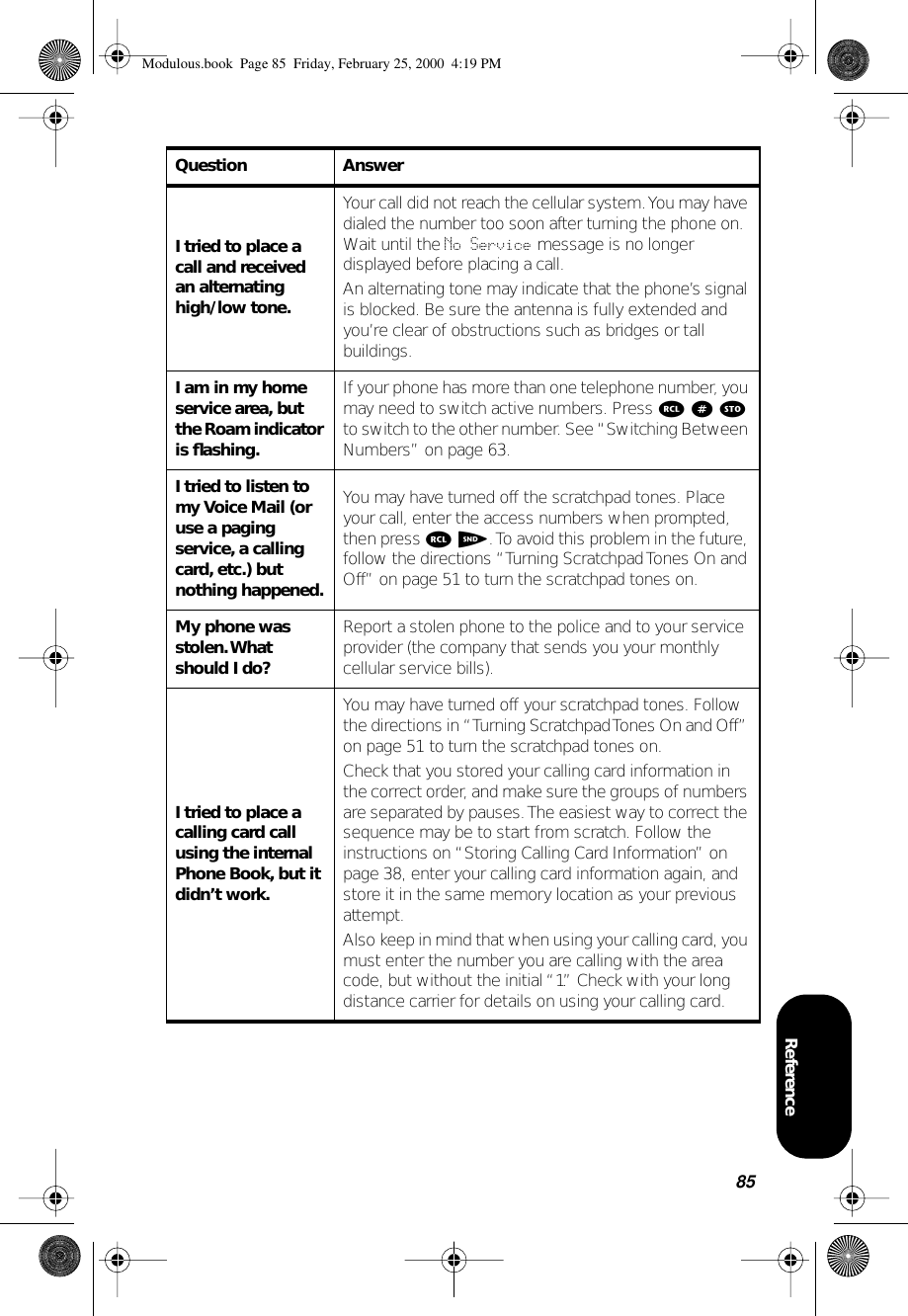85ReferenceI tried to place a call and received an alternating high/low tone.Your call did not reach the cellular system. You may have dialed the number too soon after turning the phone on. Wait until the No Service message is no longer displayed before placing a call.An alternating tone may indicate that the phone’s signal is blocked. Be sure the antenna is fully extended and you’re clear of obstructions such as bridges or tall buildings.I am in my home service area, but the Roam indicator is ﬂashing.If your phone has more than one telephone number, you may need to switch active numbers. Press r # s to switch to the other number. See “Switching Between Numbers” on page 63.I tried to listen to my Voice Mail (or use a paging service, a calling card, etc.) but nothing happened.You may have turned off the scratchpad tones. Place your call, enter the access numbers when prompted, then press r S. To avoid this problem in the future, follow the directions “Turning Scratchpad Tones On and Off” on page 51 to turn the scratchpad tones on.My phone was stolen. What should I do?Report a stolen phone to the police and to your service provider (the company that sends you your monthly cellular service bills).I tried to place a calling card call using the internal Phone Book, but it didn’t work.You may have turned off your scratchpad tones. Follow the directions in “Turning Scratchpad Tones On and Off” on page 51 to turn the scratchpad tones on. Check that you stored your calling card information in the correct order, and make sure the groups of numbers are separated by pauses. The easiest way to correct the sequence may be to start from scratch. Follow the instructions on “Storing Calling Card Information” on page 38, enter your calling card information again, and store it in the same memory location as your previous attempt.Also keep in mind that when using your calling card, you must enter the number you are calling with the area code, but without the initial “1.” Check with your long distance carrier for details on using your calling card.Question AnswerModulous.book  Page 85  Friday, February 25, 2000  4:19 PM