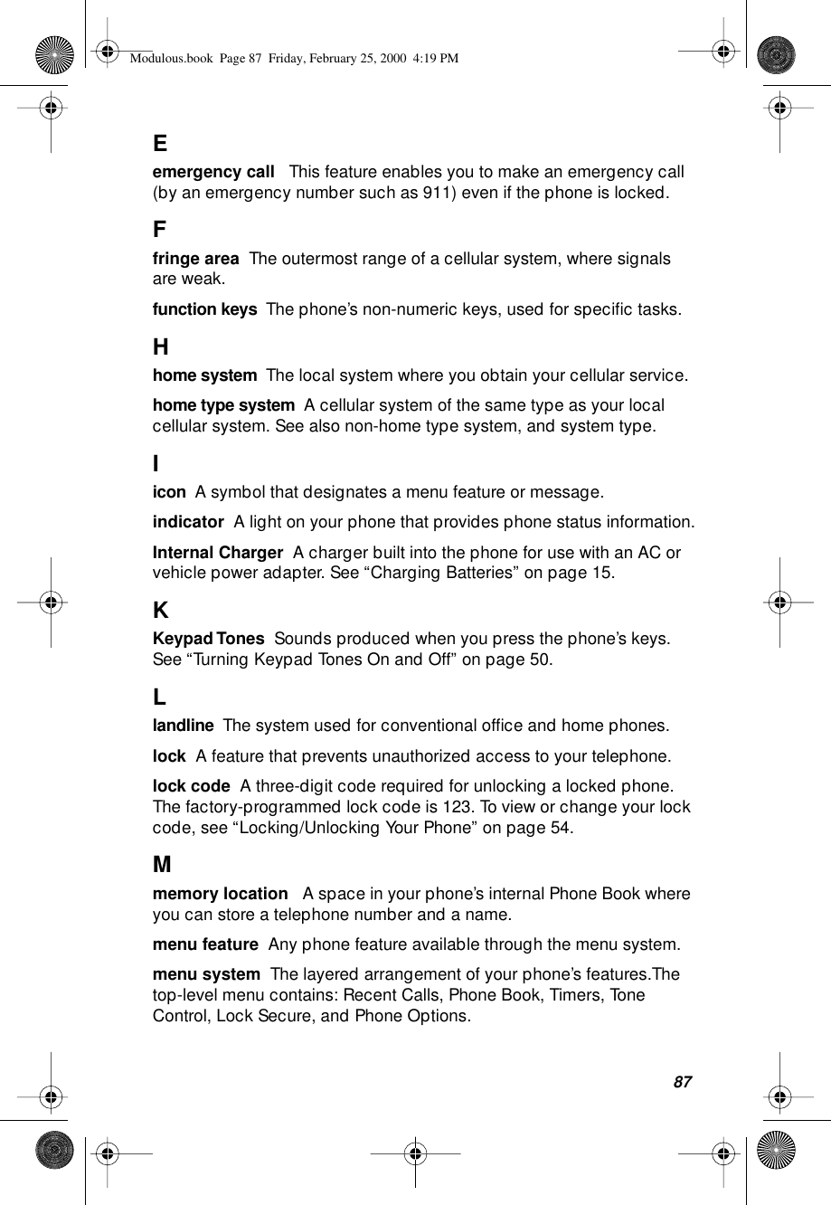 87Eemergency call   This feature enables you to make an emergency call (by an emergency number such as 911) even if the phone is locked.Ffringe area  The outermost range of a cellular system, where signals are weak.function keys  The phone’s non-numeric keys, used for speciﬁc tasks.Hhome system  The local system where you obtain your cellular service.home type system  A cellular system of the same type as your local cellular system. See also non-home type system, and system type.Iicon  A symbol that designates a menu feature or message.  indicator  A light on your phone that provides phone status information.Internal Charger  A charger built into the phone for use with an AC or vehicle power adapter. See “Charging Batteries” on page 15.KKeypad Tones  Sounds produced when you press the phone’s keys. See “Turning Keypad Tones On and Off” on page 50.Llandline  The system used for conventional ofﬁce and home phones.lock  A feature that prevents unauthorized access to your telephone.lock code  A three-digit code required for unlocking a locked phone. The factory-programmed lock code is 123. To view or change your lock code, see “Locking/Unlocking Your Phone” on page 54.Mmemory location   A space in your phone’s internal Phone Book where you can store a telephone number and a name. menu feature  Any phone feature available through the menu system.menu system  The layered arrangement of your phone’s features.The top-level menu contains: Recent Calls, Phone Book, Timers, Tone Control, Lock Secure, and Phone Options.Modulous.book  Page 87  Friday, February 25, 2000  4:19 PM