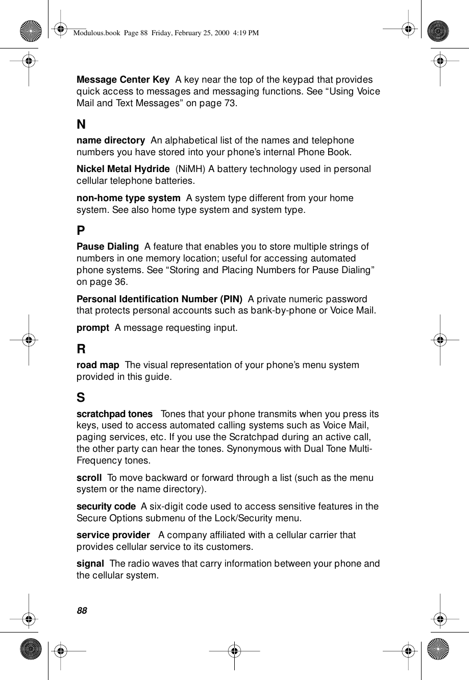 88Message Center Key  A key near the top of the keypad that provides quick access to messages and messaging functions. See “Using Voice Mail and Text Messages” on page 73.Nname directory  An alphabetical list of the names and telephone numbers you have stored into your phone’s internal Phone Book.Nickel Metal Hydride  (NiMH) A battery technology used in personal cellular telephone batteries.non-home type system  A system type different from your home system. See also home type system and system type.PPause Dialing  A feature that enables you to store multiple strings of numbers in one memory location; useful for accessing automated phone systems. See “Storing and Placing Numbers for Pause Dialing” on page 36.Personal Identiﬁcation Number (PIN)  A private numeric password that protects personal accounts such as bank-by-phone or Voice Mail. prompt  A message requesting input.Rroad map  The visual representation of your phone’s menu system provided in this guide.Sscratchpad tones   Tones that your phone transmits when you press its keys, used to access automated calling systems such as Voice Mail, paging services, etc. If you use the Scratchpad during an active call, the other party can hear the tones. Synonymous with Dual Tone Multi-Frequency tones.scroll  To move backward or forward through a list (such as the menu system or the name directory).security code  A six-digit code used to access sensitive features in the Secure Options submenu of the Lock/Security menu.service provider   A company afﬁliated with a cellular carrier that provides cellular service to its customers. signal  The radio waves that carry information between your phone and the cellular system.Modulous.book  Page 88  Friday, February 25, 2000  4:19 PM
