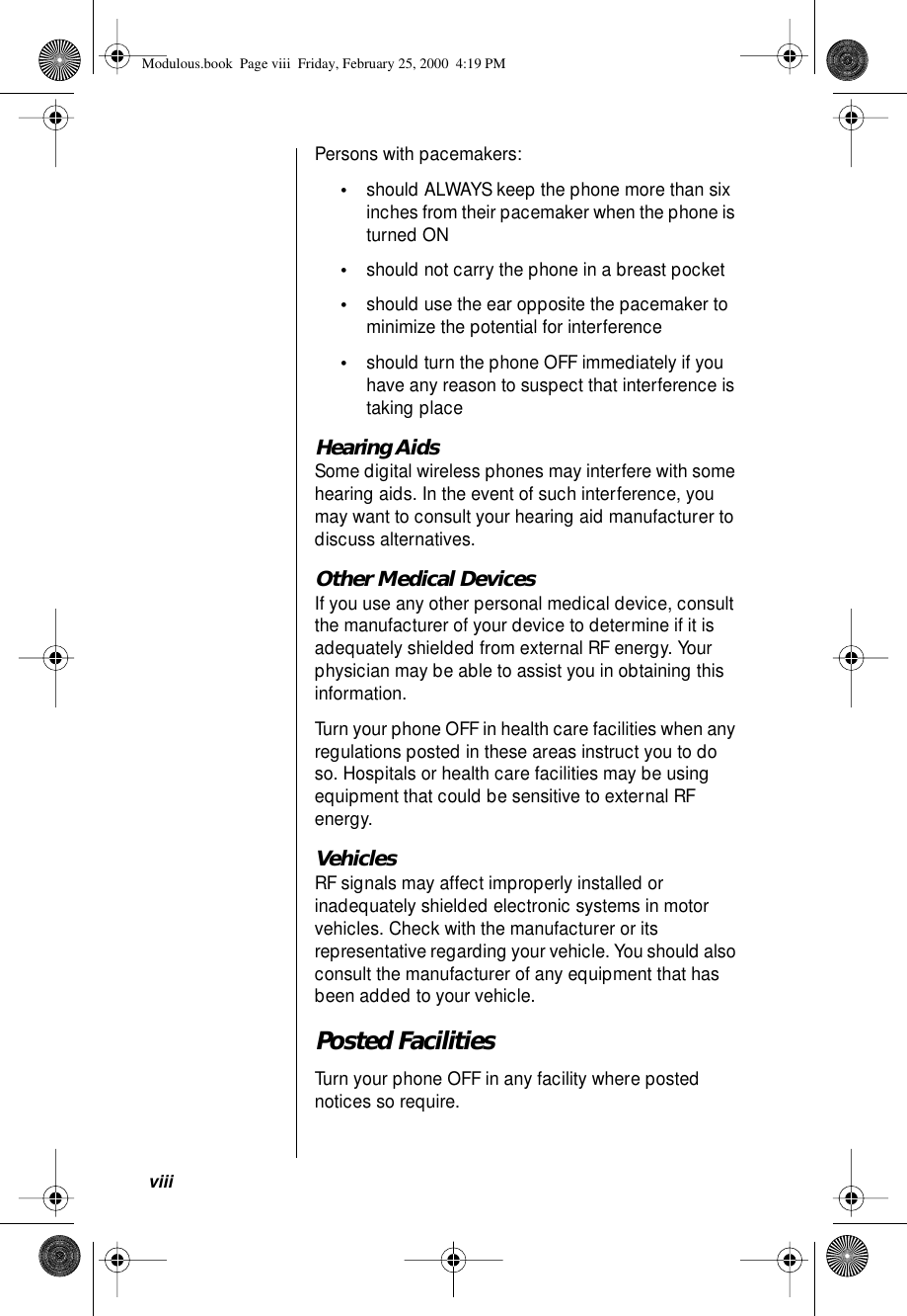  viii Persons with pacemakers: • should ALWAYS keep the phone more than six inches from their pacemaker when the phone is turned ON • should not carry the phone in a breast pocket • should use the ear opposite the pacemaker to minimize the potential for interference  • should turn the phone OFF immediately if you have any reason to suspect that interference is taking place  Hearing Aids Some digital wireless phones may interfere with some hearing aids. In the event of such interference, you may want to consult your hearing aid manufacturer to discuss alternatives. Other Medical Devices If you use any other personal medical device, consult the manufacturer of your device to determine if it is adequately shielded from external RF energy. Your physician may be able to assist you in obtaining this information.Turn your phone OFF in health care facilities when any regulations posted in these areas instruct you to do so. Hospitals or health care facilities may be using equipment that could be sensitive to external RF energy. Vehicles RF signals may affect improperly installed or inadequately shielded electronic systems in motor vehicles. Check with the manufacturer or its representative regarding your vehicle. You should also consult the manufacturer of any equipment that has been added to your vehicle. Posted Facilities Turn your phone OFF in any facility where posted notices so require. Modulous.book  Page viii  Friday, February 25, 2000  4:19 PM