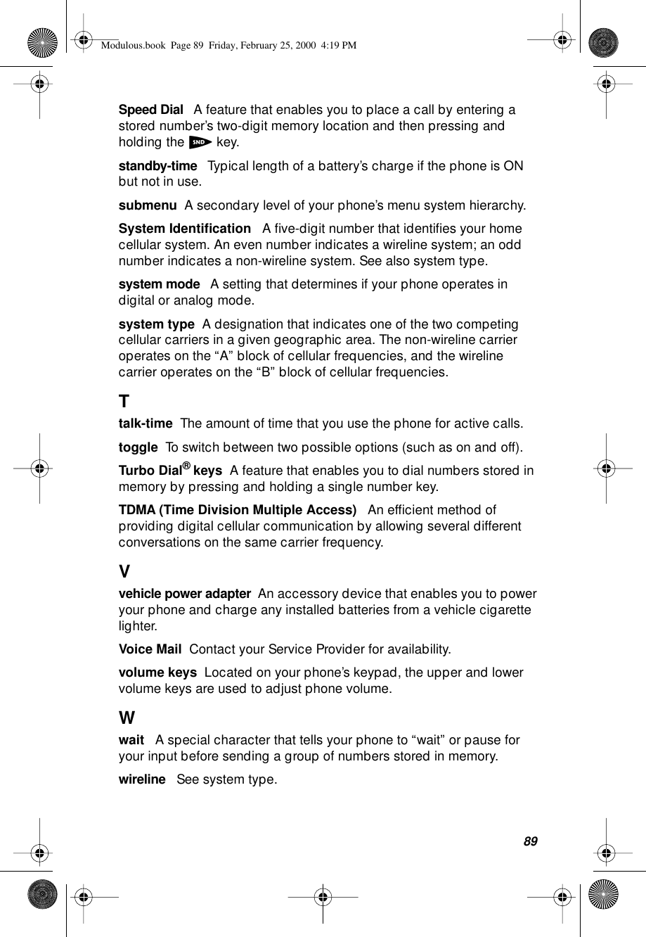 89Speed Dial   A feature that enables you to place a call by entering a stored number’s two-digit memory location and then pressing and holding the S key.standby-time   Typical length of a battery’s charge if the phone is ON but not in use.submenu  A secondary level of your phone’s menu system hierarchy.System Identiﬁcation   A ﬁve-digit number that identiﬁes your home cellular system. An even number indicates a wireline system; an odd number indicates a non-wireline system. See also system type.system mode   A setting that determines if your phone operates in digital or analog mode.system type  A designation that indicates one of the two competing cellular carriers in a given geographic area. The non-wireline carrier operates on the “A” block of cellular frequencies, and the wireline carrier operates on the “B” block of cellular frequencies.Ttalk-time  The amount of time that you use the phone for active calls.toggle  To switch between two possible options (such as on and off).Turbo Dial® keys  A feature that enables you to dial numbers stored in memory by pressing and holding a single number key.TDMA (Time Division Multiple Access)   An efﬁcient method of providing digital cellular communication by allowing several different conversations on the same carrier frequency. Vvehicle power adapter  An accessory device that enables you to power your phone and charge any installed batteries from a vehicle cigarette lighter.Voice Mail  Contact your Service Provider for availability.volume keys  Located on your phone’s keypad, the upper and lower volume keys are used to adjust phone volume.Wwait   A special character that tells your phone to “wait” or pause for your input before sending a group of numbers stored in memory.wireline   See system type.Modulous.book  Page 89  Friday, February 25, 2000  4:19 PM