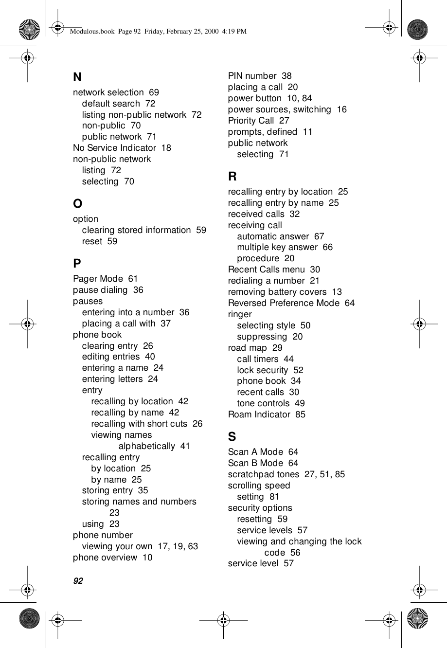 92Nnetwork selection  69default search  72listing non-public network  72non-public  70public network  71No Service Indicator  18non-public networklisting  72selecting  70Ooptionclearing stored information  59reset  59PPager Mode  61pause dialing  36pausesentering into a number  36placing a call with  37phone bookclearing entry  26editing entries  40entering a name  24entering letters  24entryrecalling by location  42recalling by name  42recalling with short cuts  26viewing names alphabetically  41recalling entryby location  25by name  25storing entry  35storing names and numbers  23using  23phone numberviewing your own  17, 19, 63phone overview  10PIN number  38placing a call  20power button  10, 84power sources, switching  16Priority Call  27prompts, deﬁned  11public networkselecting  71Rrecalling entry by location  25recalling entry by name  25received calls  32receiving callautomatic answer  67multiple key answer  66procedure  20Recent Calls menu  30redialing a number  21removing battery covers  13Reversed Preference Mode  64ringerselecting style  50suppressing  20road map  29call timers  44lock security  52phone book  34recent calls  30tone controls  49Roam Indicator  85SScan A Mode  64Scan B Mode  64scratchpad tones  27, 51, 85scrolling speedsetting  81security optionsresetting  59service levels  57viewing and changing the lock code  56service level  57Modulous.book  Page 92  Friday, February 25, 2000  4:19 PM