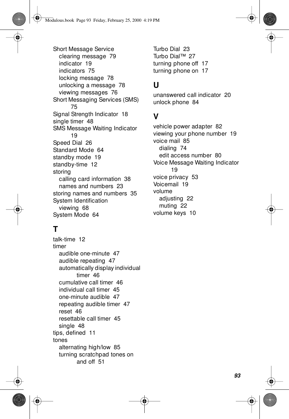 93Short Message Serviceclearing message  79indicator  19indicators  75locking message  78unlocking a message  78viewing messages  76Short Messaging Services (SMS)  75Signal Strength Indicator  18single timer  48SMS Message Waiting Indicator  19Speed Dial  26Standard Mode  64standby mode  19standby-time  12storingcalling card information  38names and numbers  23storing names and numbers  35System Identiﬁcationviewing  68System Mode  64Ttalk-time  12timeraudible one-minute  47audible repeating  47automatically display individual timer  46cumulative call timer  46individual call timer  45one-minute audible  47repeating audible timer  47reset  46resettable call timer  45single  48tips, deﬁned  11tonesalternating high/low  85turning scratchpad tones on and off  51Turbo Dial  23Turbo Dial™  27turning phone off  17turning phone on  17Uunanswered call indicator  20unlock phone  84Vvehicle power adapter  82viewing your phone number  19voice mail  85dialing  74edit access number  80Voice Message Waiting Indicator  19voice privacy  53Voicemail  19volumeadjusting  22muting  22volume keys  10Modulous.book  Page 93  Friday, February 25, 2000  4:19 PM