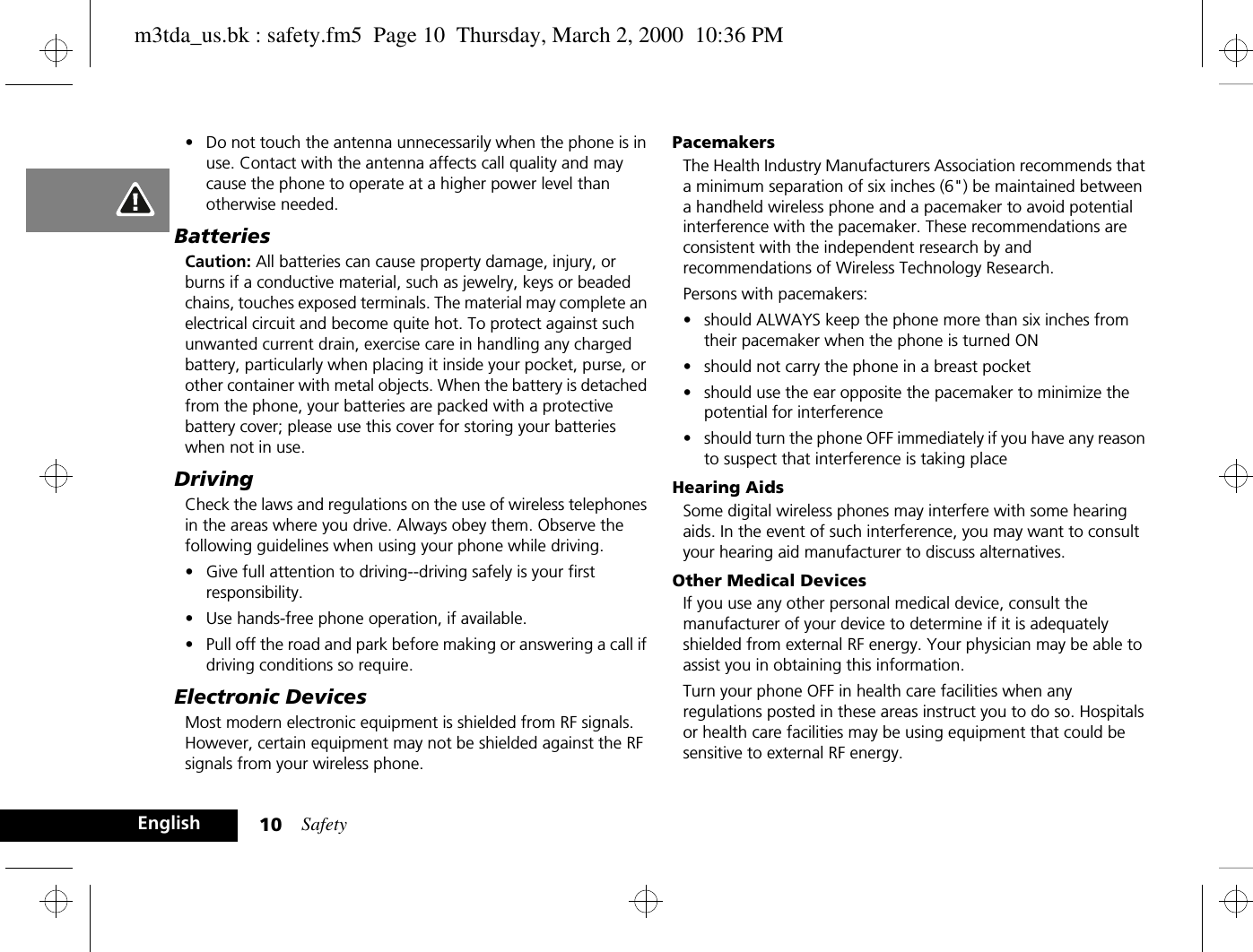 Safety10English•Do not touch the antenna unnecessarily when the phone is in use. Contact with the antenna affects call quality and may cause the phone to operate at a higher power level than otherwise needed. BatteriesCaution: All batteries can cause property damage, injury, or burns if a conductive material, such as jewelry, keys or beaded chains, touches exposed terminals. The material may complete an electrical circuit and become quite hot. To protect against such unwanted current drain, exercise care in handling any charged battery, particularly when placing it inside your pocket, purse, or other container with metal objects. When the battery is detached from the phone, your batteries are packed with a protective battery cover; please use this cover for storing your batteries when not in use.DrivingCheck the laws and regulations on the use of wireless telephones in the areas where you drive. Always obey them. Observe the following guidelines when using your phone while driving.•Give full attention to driving--driving safely is your first responsibility.•Use hands-free phone operation, if available.•Pull off the road and park before making or answering a call if driving conditions so require.Electronic DevicesMost modern electronic equipment is shielded from RF signals. However, certain equipment may not be shielded against the RF signals from your wireless phone.PacemakersThe Health Industry Manufacturers Association recommends that a minimum separation of six inches (6&quot;) be maintained between a handheld wireless phone and a pacemaker to avoid potential interference with the pacemaker. These recommendations are consistent with the independent research by and recommendations of Wireless Technology Research.Persons with pacemakers:•should ALWAYS keep the phone more than six inches from their pacemaker when the phone is turned ON•should not carry the phone in a breast pocket•should use the ear opposite the pacemaker to minimize the potential for interference•should turn the phone OFF immediately if you have any reason to suspect that interference is taking placeHearing AidsSome digital wireless phones may interfere with some hearing aids. In the event of such interference, you may want to consult your hearing aid manufacturer to discuss alternatives.Other Medical DevicesIf you use any other personal medical device, consult the manufacturer of your device to determine if it is adequately shielded from external RF energy. Your physician may be able to assist you in obtaining this information.Turn your phone OFF in health care facilities when any regulations posted in these areas instruct you to do so. Hospitals or health care facilities may be using equipment that could be sensitive to external RF energy.m3tda_us.bk : safety.fm5  Page 10  Thursday, March 2, 2000  10:36 PM