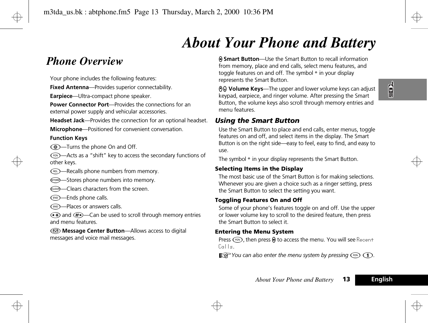 About Your Phone and Battery 13 EnglishAbout Your Phone and BatteryPhone Overview Your phone includes the following features:Fixed Antenna—Provides superior connectability.Earpiece—Ultra-compact phone speaker.Power Connector Port—Provides the connections for an external power supply and vehicular accessories.Headset Jack—Provides the connection for an optional headset.Microphone—Positioned for convenient conversation.Function KeysÁ—Turns the phone On and Off.Ä—Acts as a “shift” key to access the secondary functions of other keys.ä—Recalls phone numbers from memory.Â—Stores phone numbers into memory.C—Clears characters from the screen.¼—Ends phone calls.¾—Places or answers calls.Ç and È—Can be used to scroll through memory entries and menu features.¿ Message Center Button—Allows access to digital messages and voice mail messages.A Smart Button—Use the Smart Button to recall information from memory, place and end calls, select menu features, and toggle features on and off. The symbol § in your display represents the Smart Button.qZ Volume Keys—The upper and lower volume keys can adjust keypad, earpiece, and ringer volume. After pressing the Smart Button, the volume keys also scroll through memory entries and menu features.Using the Smart ButtonUse the Smart Button to place and end calls, enter menus, toggle features on and off, and select items in the display. The Smart Button is on the right side—easy to feel, easy to find, and easy to use.The symbol § in your display represents the Smart Button.Selecting Items in the DisplayThe most basic use of the Smart Button is for making selections. Whenever you are given a choice such as a ringer setting, press the Smart Button to select the setting you want.Toggling Features On and OffSome of your phone’s features toggle on and off. Use the upper or lower volume key to scroll to the desired feature, then press the Smart Button to select it.Entering the Menu SystemPress Ä, then press A to access the menu. You will see Recent Calls.AYou can also enter the menu system by pressing Ä Ú.m3tda_us.bk : abtphone.fm5  Page 13  Thursday, March 2, 2000  10:36 PM